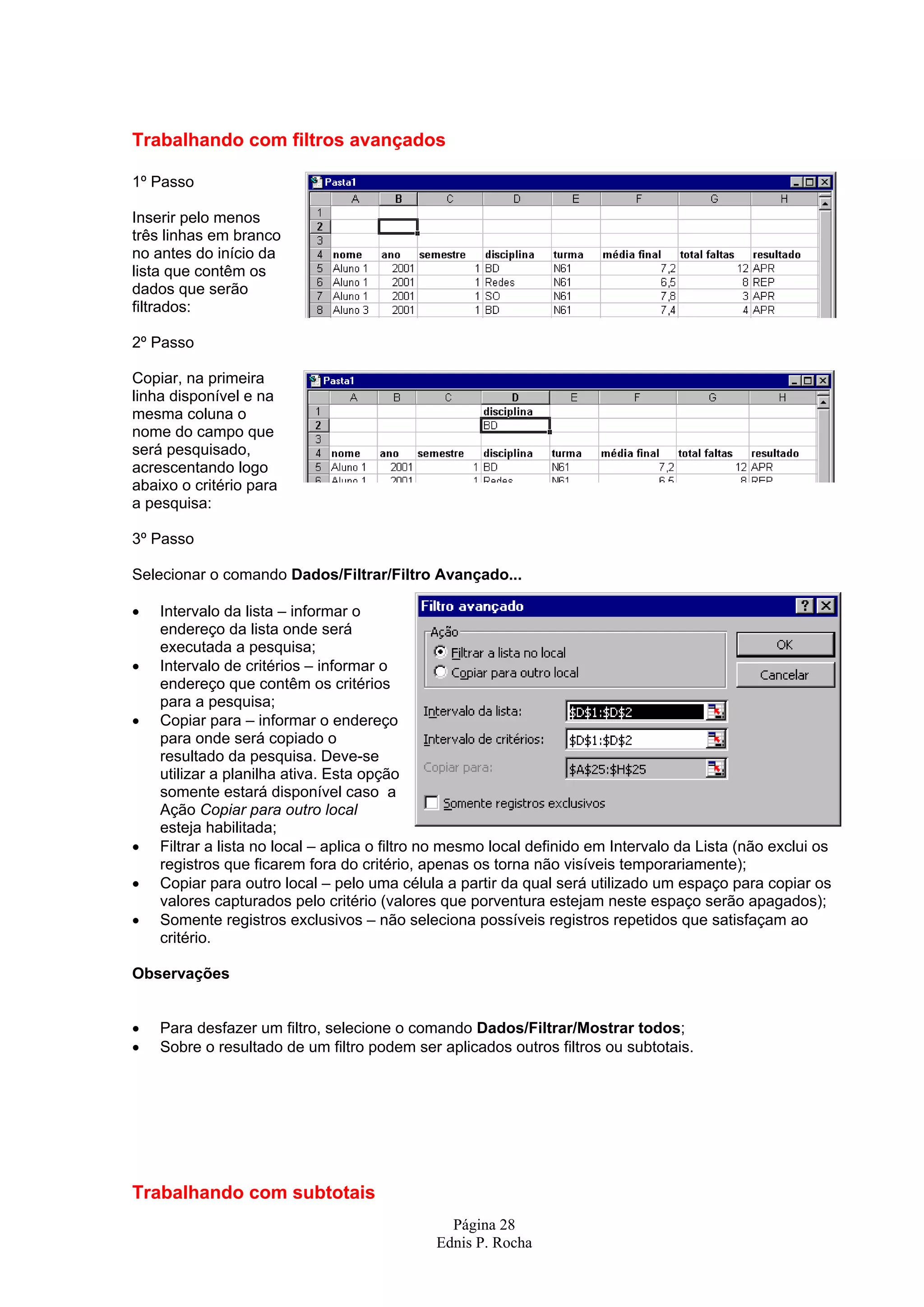 Trabalhando com filtros avançados 1º Passo Inserir pelo menos três linhas em branco no antes do início da lista que contêm os dados que serão filtrados: 2º Passo Copiar, na primeira linha disponível e na mesma coluna o nome do campo que será pesquisado, acrescentando logo abaixo o critério para a pesquisa: 3º Passo Selecionar o comando Dados/Filtrar/Filtro Avançado... • Intervalo da lista – informar o endereço da lista onde será executada a pesquisa; • Intervalo de critérios – informar o endereço que contêm os critérios para a pesquisa; • Copiar para – informar o endereço para onde será copiado o resultado da pesquisa. Deve-se utilizar a planilha ativa. Esta opção somente estará disponível caso a Ação Copiar para outro local esteja habilitada; • Filtrar a lista no local – aplica o filtro no mesmo local definido em Intervalo da Lista (não exclui os registros que ficarem fora do critério, apenas os torna não visíveis temporariamente); • Copiar para outro local – pelo uma célula a partir da qual será utilizado um espaço para copiar os valores capturados pelo critério (valores que porventura estejam neste espaço serão apagados); • Somente registros exclusivos – não seleciona possíveis registros repetidos que satisfaçam ao critério. Observações • Para desfazer um filtro, selecione o comando Dados/Filtrar/Mostrar todos; • Sobre o resultado de um filtro podem ser aplicados outros filtros ou subtotais. Trabalhando com subtotais Página 28 Ednis P. Rocha 