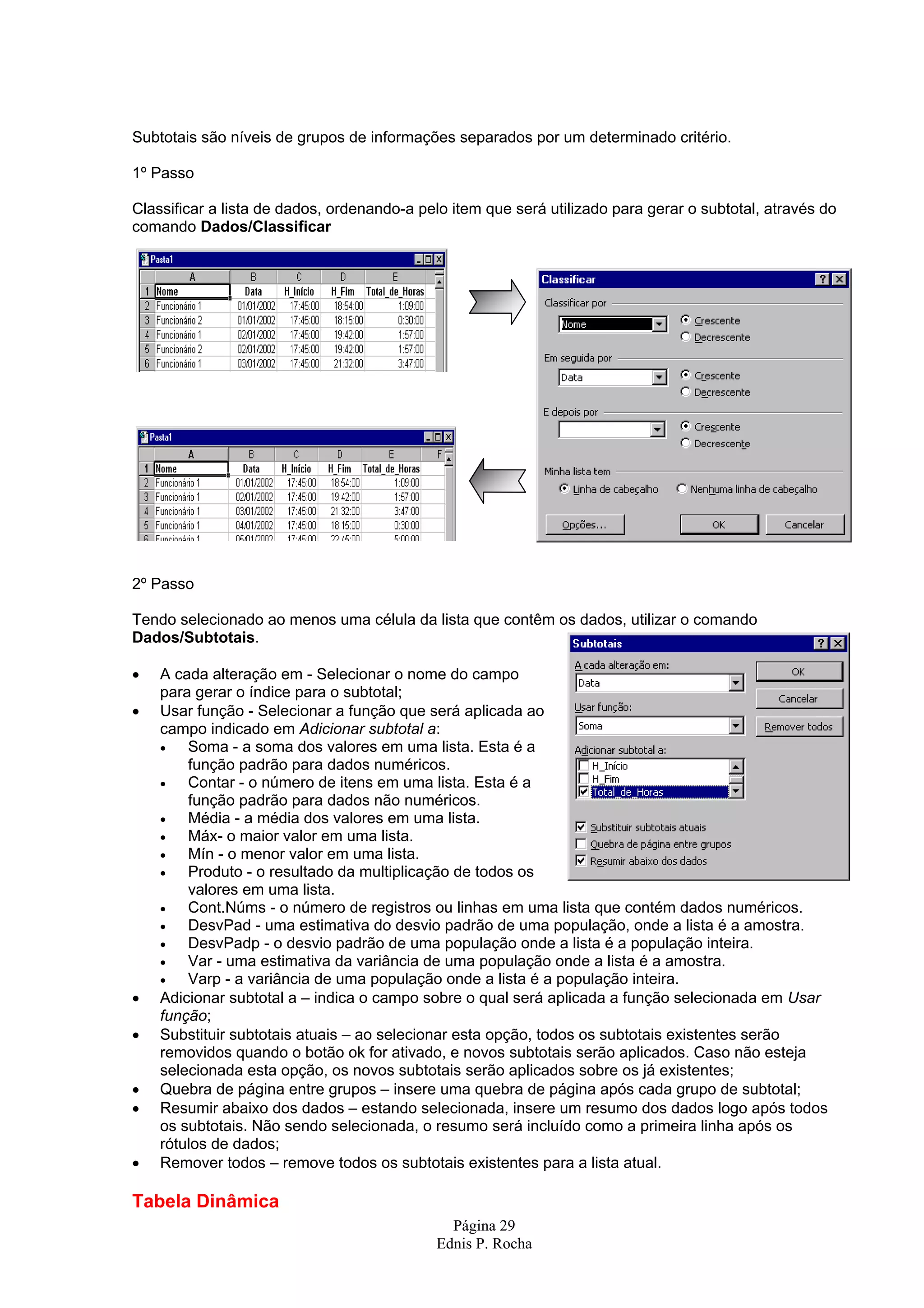 Subtotais são níveis de grupos de informações separados por um determinado critério. 1º Passo Classificar a lista de dados, ordenando-a pelo item que será utilizado para gerar o subtotal, através do comando Dados/Classificar 2º Passo Tendo selecionado ao menos uma célula da lista que contêm os dados, utilizar o comando Dados/Subtotais. • A cada alteração em - Selecionar o nome do campo para gerar o índice para o subtotal; • Usar função - Selecionar a função que será aplicada ao campo indicado em Adicionar subtotal a: • Soma - a soma dos valores em uma lista. Esta é a função padrão para dados numéricos. • Contar - o número de itens em uma lista. Esta é a função padrão para dados não numéricos. • Média - a média dos valores em uma lista. • Máx- o maior valor em uma lista. • Mín - o menor valor em uma lista. • Produto - o resultado da multiplicação de todos os valores em uma lista. • Cont.Núms - o número de registros ou linhas em uma lista que contém dados numéricos. • DesvPad - uma estimativa do desvio padrão de uma população, onde a lista é a amostra. • DesvPadp - o desvio padrão de uma população onde a lista é a população inteira. • Var - uma estimativa da variância de uma população onde a lista é a amostra. • Varp - a variância de uma população onde a lista é a população inteira. • Adicionar subtotal a – indica o campo sobre o qual será aplicada a função selecionada em Usar função; • Substituir subtotais atuais – ao selecionar esta opção, todos os subtotais existentes serão removidos quando o botão ok for ativado, e novos subtotais serão aplicados. Caso não esteja selecionada esta opção, os novos subtotais serão aplicados sobre os já existentes; • Quebra de página entre grupos – insere uma quebra de página após cada grupo de subtotal; • Resumir abaixo dos dados – estando selecionada, insere um resumo dos dados logo após todos os subtotais. Não sendo selecionada, o resumo será incluído como a primeira linha após os rótulos de dados; • Remover todos – remove todos os subtotais existentes para a lista atual. Tabela Dinâmica Página 29 Ednis P. Rocha 