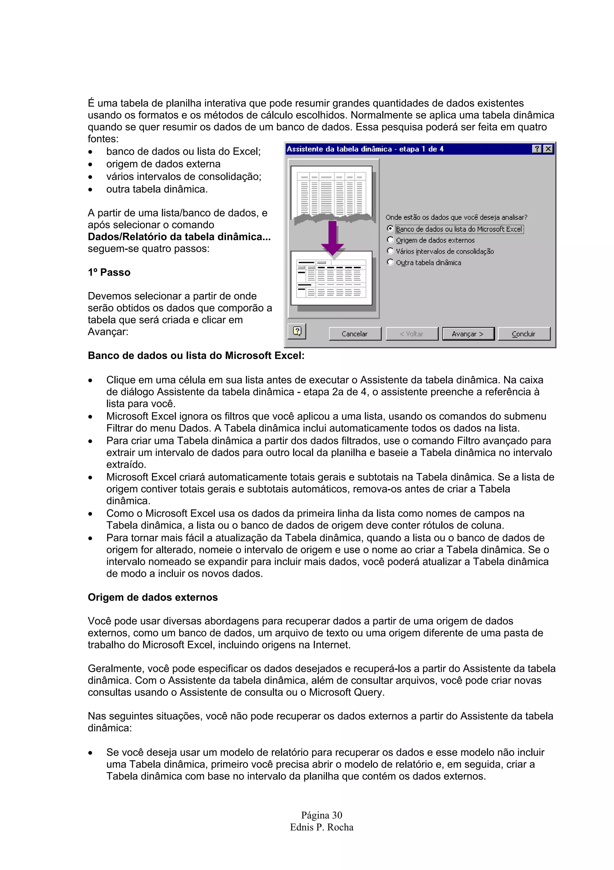 É uma tabela de planilha interativa que pode resumir grandes quantidades de dados existentes usando os formatos e os métodos de cálculo escolhidos. Normalmente se aplica uma tabela dinâmica quando se quer resumir os dados de um banco de dados. Essa pesquisa poderá ser feita em quatro fontes: • banco de dados ou lista do Excel; • origem de dados externa • vários intervalos de consolidação; • outra tabela dinâmica. A partir de uma lista/banco de dados, e após selecionar o comando Dados/Relatório da tabela dinâmica... seguem-se quatro passos: 1º Passo Devemos selecionar a partir de onde serão obtidos os dados que comporão a tabela que será criada e clicar em Avançar: Banco de dados ou lista do Microsoft Excel: • Clique em uma célula em sua lista antes de executar o Assistente da tabela dinâmica. Na caixa de diálogo Assistente da tabela dinâmica - etapa 2a de 4, o assistente preenche a referência à lista para você. • Microsoft Excel ignora os filtros que você aplicou a uma lista, usando os comandos do submenu Filtrar do menu Dados. A Tabela dinâmica inclui automaticamente todos os dados na lista. • Para criar uma Tabela dinâmica a partir dos dados filtrados, use o comando Filtro avançado para extrair um intervalo de dados para outro local da planilha e baseie a Tabela dinâmica no intervalo extraído. • Microsoft Excel criará automaticamente totais gerais e subtotais na Tabela dinâmica. Se a lista de origem contiver totais gerais e subtotais automáticos, remova-os antes de criar a Tabela dinâmica. • Como o Microsoft Excel usa os dados da primeira linha da lista como nomes de campos na Tabela dinâmica, a lista ou o banco de dados de origem deve conter rótulos de coluna. • Para tornar mais fácil a atualização da Tabela dinâmica, quando a lista ou o banco de dados de origem for alterado, nomeie o intervalo de origem e use o nome ao criar a Tabela dinâmica. Se o intervalo nomeado se expandir para incluir mais dados, você poderá atualizar a Tabela dinâmica de modo a incluir os novos dados. Origem de dados externos Você pode usar diversas abordagens para recuperar dados a partir de uma origem de dados externos, como um banco de dados, um arquivo de texto ou uma origem diferente de uma pasta de trabalho do Microsoft Excel, incluindo origens na Internet. Geralmente, você pode especificar os dados desejados e recuperá-los a partir do Assistente da tabela dinâmica. Com o Assistente da tabela dinâmica, além de consultar arquivos, você pode criar novas consultas usando o Assistente de consulta ou o Microsoft Query. Nas seguintes situações, você não pode recuperar os dados externos a partir do Assistente da tabela dinâmica: • Se você deseja usar um modelo de relatório para recuperar os dados e esse modelo não incluir uma Tabela dinâmica, primeiro você precisa abrir o modelo de relatório e, em seguida, criar a Tabela dinâmica com base no intervalo da planilha que contém os dados externos. Página 30 Ednis P. Rocha 