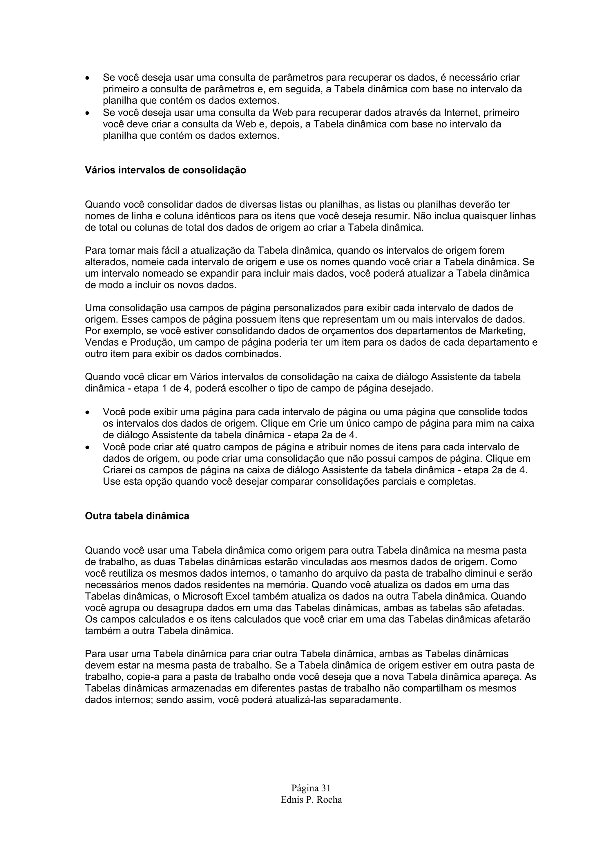 • Se você deseja usar uma consulta de parâmetros para recuperar os dados, é necessário criar primeiro a consulta de parâmetros e, em seguida, a Tabela dinâmica com base no intervalo da planilha que contém os dados externos. • Se você deseja usar uma consulta da Web para recuperar dados através da Internet, primeiro você deve criar a consulta da Web e, depois, a Tabela dinâmica com base no intervalo da planilha que contém os dados externos. Vários intervalos de consolidação Quando você consolidar dados de diversas listas ou planilhas, as listas ou planilhas deverão ter nomes de linha e coluna idênticos para os itens que você deseja resumir. Não inclua quaisquer linhas de total ou colunas de total dos dados de origem ao criar a Tabela dinâmica. Para tornar mais fácil a atualização da Tabela dinâmica, quando os intervalos de origem forem alterados, nomeie cada intervalo de origem e use os nomes quando você criar a Tabela dinâmica. Se um intervalo nomeado se expandir para incluir mais dados, você poderá atualizar a Tabela dinâmica de modo a incluir os novos dados. Uma consolidação usa campos de página personalizados para exibir cada intervalo de dados de origem. Esses campos de página possuem itens que representam um ou mais intervalos de dados. Por exemplo, se você estiver consolidando dados de orçamentos dos departamentos de Marketing, Vendas e Produção, um campo de página poderia ter um item para os dados de cada departamento e outro item para exibir os dados combinados. Quando você clicar em Vários intervalos de consolidação na caixa de diálogo Assistente da tabela dinâmica - etapa 1 de 4, poderá escolher o tipo de campo de página desejado. • Você pode exibir uma página para cada intervalo de página ou uma página que consolide todos os intervalos dos dados de origem. Clique em Crie um único campo de página para mim na caixa de diálogo Assistente da tabela dinâmica - etapa 2a de 4. • Você pode criar até quatro campos de página e atribuir nomes de itens para cada intervalo de dados de origem, ou pode criar uma consolidação que não possui campos de página. Clique em Criarei os campos de página na caixa de diálogo Assistente da tabela dinâmica - etapa 2a de 4. Use esta opção quando você desejar comparar consolidações parciais e completas. Outra tabela dinâmica Quando você usar uma Tabela dinâmica como origem para outra Tabela dinâmica na mesma pasta de trabalho, as duas Tabelas dinâmicas estarão vinculadas aos mesmos dados de origem. Como você reutiliza os mesmos dados internos, o tamanho do arquivo da pasta de trabalho diminui e serão necessários menos dados residentes na memória. Quando você atualiza os dados em uma das Tabelas dinâmicas, o Microsoft Excel também atualiza os dados na outra Tabela dinâmica. Quando você agrupa ou desagrupa dados em uma das Tabelas dinâmicas, ambas as tabelas são afetadas. Os campos calculados e os itens calculados que você criar em uma das Tabelas dinâmicas afetarão também a outra Tabela dinâmica. Para usar uma Tabela dinâmica para criar outra Tabela dinâmica, ambas as Tabelas dinâmicas devem estar na mesma pasta de trabalho. Se a Tabela dinâmica de origem estiver em outra pasta de trabalho, copie-a para a pasta de trabalho onde você deseja que a nova Tabela dinâmica apareça. As Tabelas dinâmicas armazenadas em diferentes pastas de trabalho não compartilham os mesmos dados internos; sendo assim, você poderá atualizá-las separadamente. Página 31 Ednis P. Rocha 