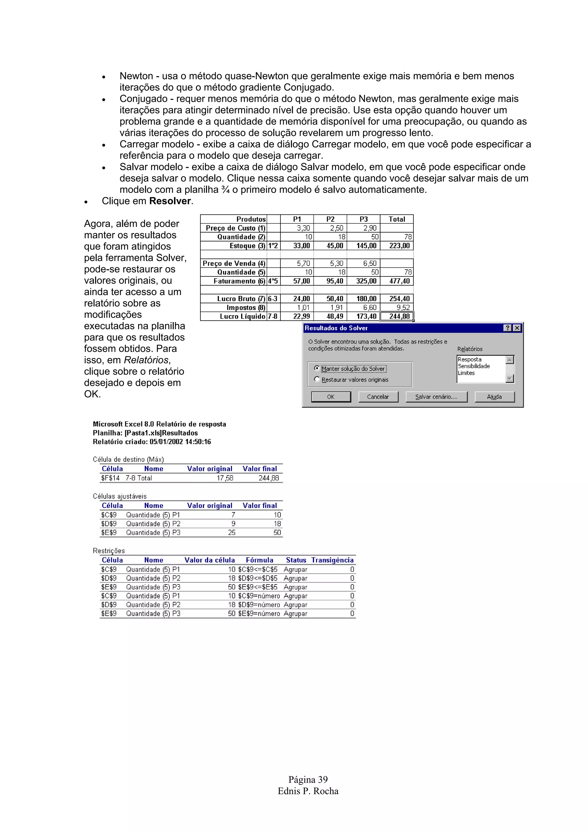 • Newton - usa o método quase-Newton que geralmente exige mais memória e bem menos iterações do que o método gradiente Conjugado. • Conjugado - requer menos memória do que o método Newton, mas geralmente exige mais iterações para atingir determinado nível de precisão. Use esta opção quando houver um problema grande e a quantidade de memória disponível for uma preocupação, ou quando as várias iterações do processo de solução revelarem um progresso lento. • Carregar modelo - exibe a caixa de diálogo Carregar modelo, em que você pode especificar a referência para o modelo que deseja carregar. • Salvar modelo - exibe a caixa de diálogo Salvar modelo, em que você pode especificar onde deseja salvar o modelo. Clique nessa caixa somente quando você desejar salvar mais de um modelo com a planilha ¾ o primeiro modelo é salvo automaticamente. • Clique em Resolver. Agora, além de poder manter os resultados que foram atingidos pela ferramenta Solver, pode-se restaurar os valores originais, ou ainda ter acesso a um relatório sobre as modificações executadas na planilha para que os resultados fossem obtidos. Para isso, em Relatórios, clique sobre o relatório desejado e depois em OK. Página 39 Ednis P. Rocha 