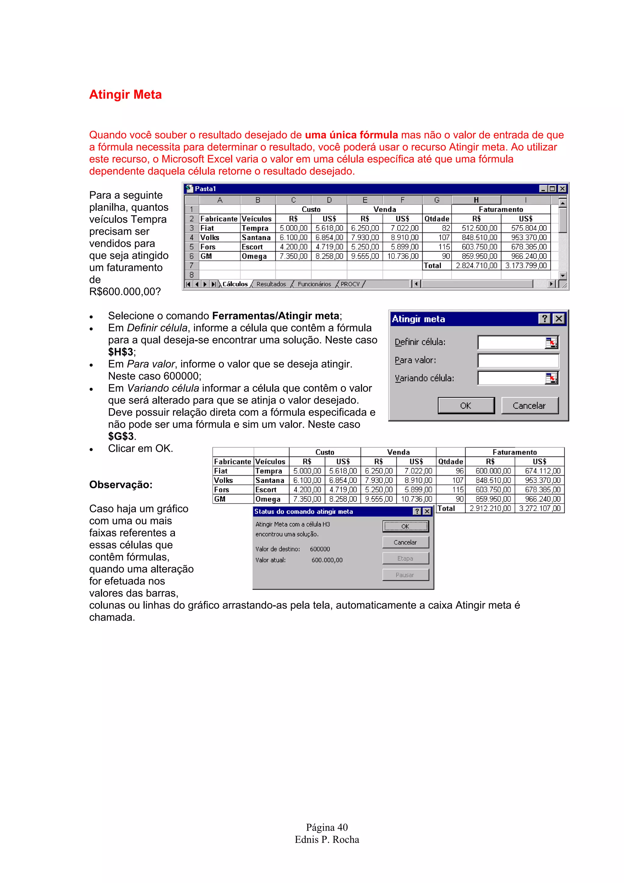 Atingir Meta Quando você souber o resultado desejado de uma única fórmula mas não o valor de entrada de que a fórmula necessita para determinar o resultado, você poderá usar o recurso Atingir meta. Ao utilizar este recurso, o Microsoft Excel varia o valor em uma célula específica até que uma fórmula dependente daquela célula retorne o resultado desejado. Para a seguinte planilha, quantos veículos Tempra precisam ser vendidos para que seja atingido um faturamento de R$600.000,00? • Selecione o comando Ferramentas/Atingir meta; • Em Definir célula, informe a célula que contêm a fórmula para a qual deseja-se encontrar uma solução. Neste caso $H$3; • Em Para valor, informe o valor que se deseja atingir. Neste caso 600000; • Em Variando célula informar a célula que contêm o valor que será alterado para que se atinja o valor desejado. Deve possuir relação direta com a fórmula especificada e não pode ser uma fórmula e sim um valor. Neste caso $G$3. • Clicar em OK. Observação: Caso haja um gráfico com uma ou mais faixas referentes a essas células que contêm fórmulas, quando uma alteração for efetuada nos valores das barras, colunas ou linhas do gráfico arrastando-as pela tela, automaticamente a caixa Atingir meta é chamada. Página 40 Ednis P. Rocha 