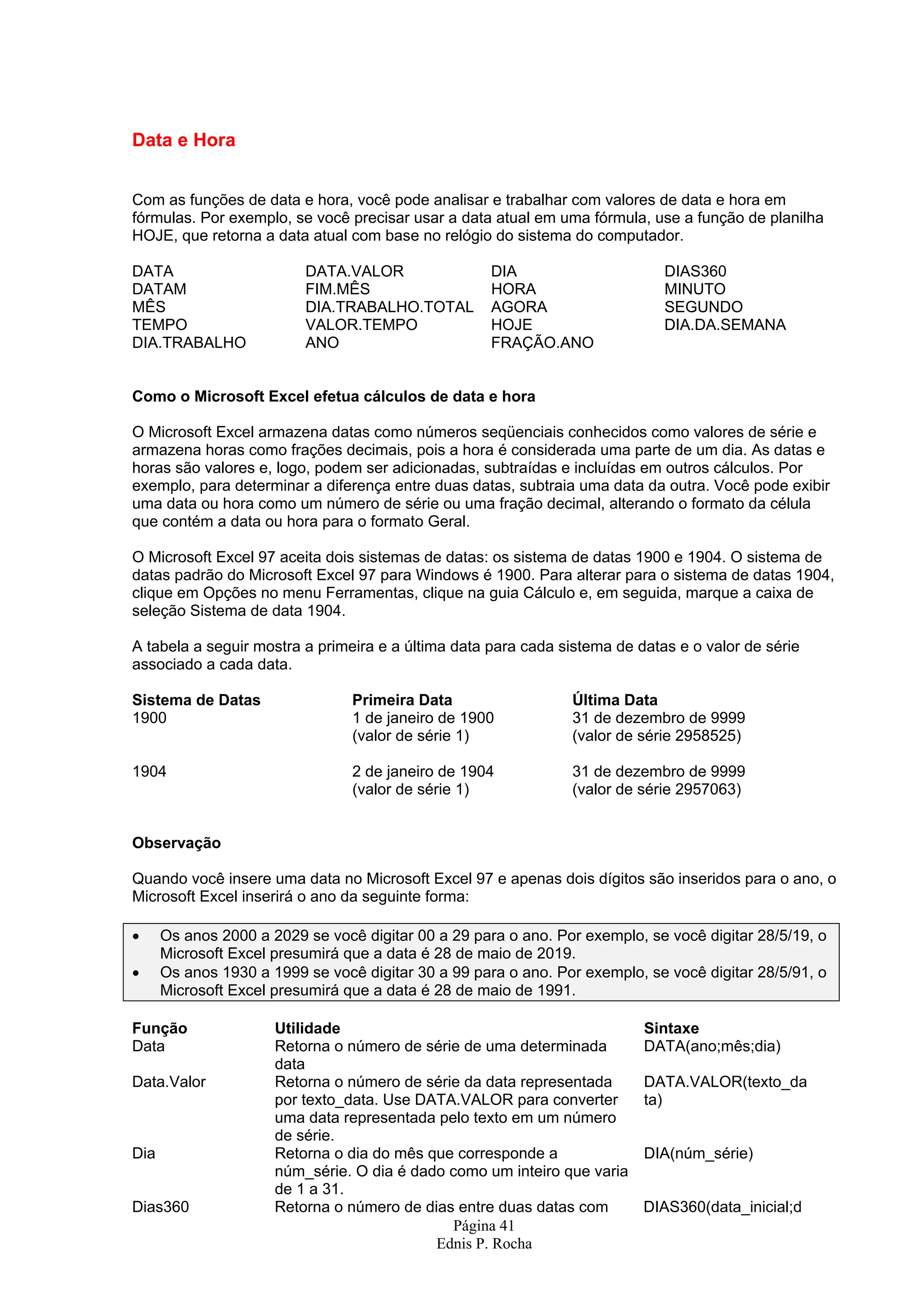 Data e Hora Com as funções de data e hora, você pode analisar e trabalhar com valores de data e hora em fórmulas. Por exemplo, se você precisar usar a data atual em uma fórmula, use a função de planilha HOJE, que retorna a data atual com base no relógio do sistema do computador. DATA DATA.VALOR DIA DIAS360 DATAM FIM.MÊS HORA MINUTO MÊS DIA.TRABALHO.TOTAL AGORA SEGUNDO TEMPO VALOR.TEMPO HOJE DIA.DA.SEMANA DIA.TRABALHO ANO FRAÇÃO.ANO Como o Microsoft Excel efetua cálculos de data e hora O Microsoft Excel armazena datas como números seqüenciais conhecidos como valores de série e armazena horas como frações decimais, pois a hora é considerada uma parte de um dia. As datas e horas são valores e, logo, podem ser adicionadas, subtraídas e incluídas em outros cálculos. Por exemplo, para determinar a diferença entre duas datas, subtraia uma data da outra. Você pode exibir uma data ou hora como um número de série ou uma fração decimal, alterando o formato da célula que contém a data ou hora para o formato Geral. O Microsoft Excel 97 aceita dois sistemas de datas: os sistema de datas 1900 e 1904. O sistema de datas padrão do Microsoft Excel 97 para Windows é 1900. Para alterar para o sistema de datas 1904, clique em Opções no menu Ferramentas, clique na guia Cálculo e, em seguida, marque a caixa de seleção Sistema de data 1904. A tabela a seguir mostra a primeira e a última data para cada sistema de datas e o valor de série associado a cada data. Sistema de Datas Primeira Data Última Data 1900 1 de janeiro de 1900 31 de dezembro de 9999 (valor de série 1) (valor de série 2958525) 1904 2 de janeiro de 1904 31 de dezembro de 9999 (valor de série 1) (valor de série 2957063) Observação Quando você insere uma data no Microsoft Excel 97 e apenas dois dígitos são inseridos para o ano, o Microsoft Excel inserirá o ano da seguinte forma: • Os anos 2000 a 2029 se você digitar 00 a 29 para o ano. Por exemplo, se você digitar 28/5/19, o Microsoft Excel presumirá que a data é 28 de maio de 2019. • Os anos 1930 a 1999 se você digitar 30 a 99 para o ano. Por exemplo, se você digitar 28/5/91, o Microsoft Excel presumirá que a data é 28 de maio de 1991. Função Utilidade Sintaxe Data Retorna o número de série de uma determinada DATA(ano;mês;dia) data Data.Valor Retorna o número de série da data representada DATA.VALOR(texto_da por texto_data. Use DATA.VALOR para converter ta) uma data representada pelo texto em um número de série. Dia Retorna o dia do mês que corresponde a DIA(núm_série) núm_série. O dia é dado como um inteiro que varia de 1 a 31. Dias360 Retorna o número de dias entre duas datas com DIAS360(data_inicial;d Página 41 Ednis P. Rocha 