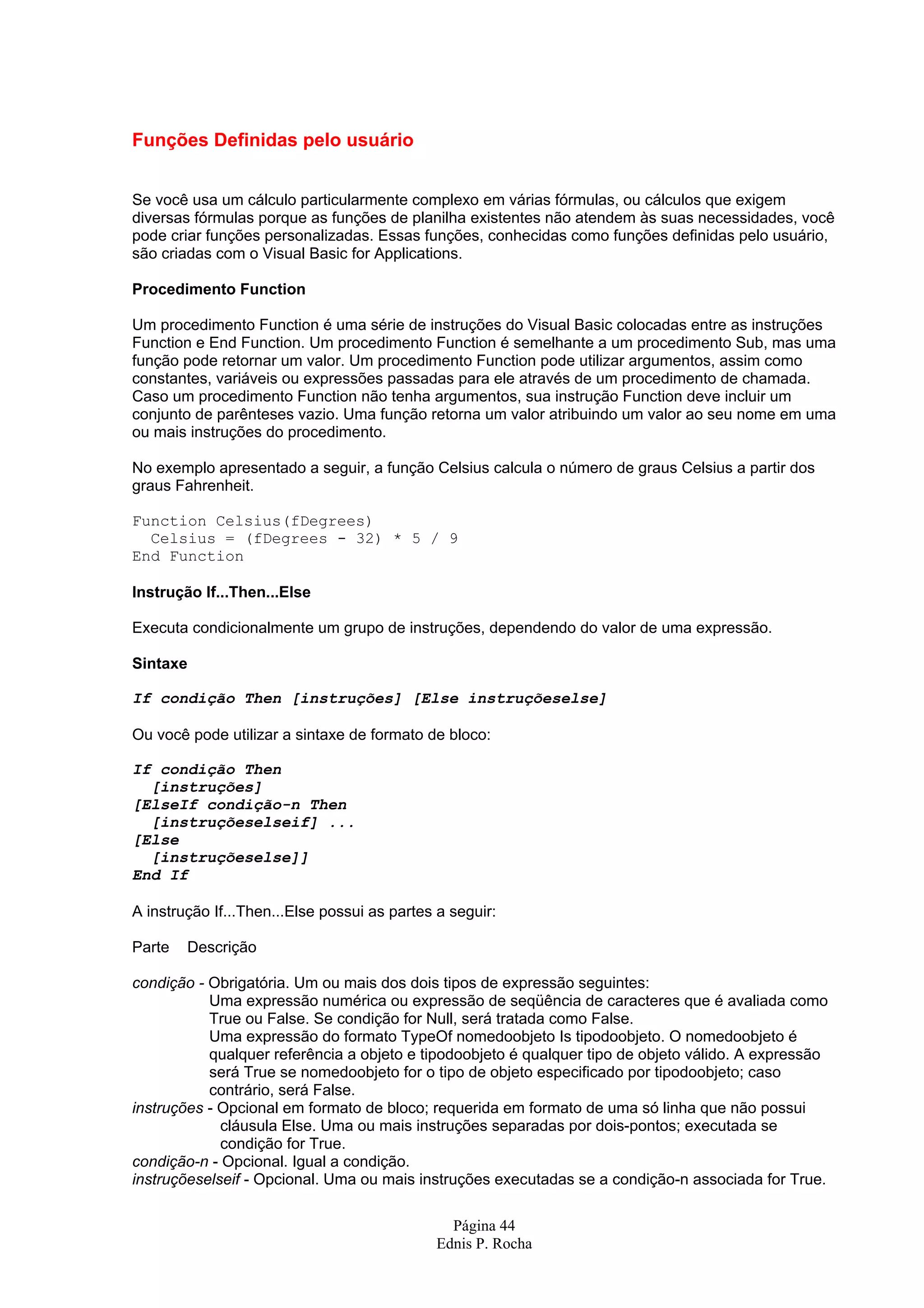 Funções Definidas pelo usuário Se você usa um cálculo particularmente complexo em várias fórmulas, ou cálculos que exigem diversas fórmulas porque as funções de planilha existentes não atendem às suas necessidades, você pode criar funções personalizadas. Essas funções, conhecidas como funções definidas pelo usuário, são criadas com o Visual Basic for Applications. Procedimento Function Um procedimento Function é uma série de instruções do Visual Basic colocadas entre as instruções Function e End Function. Um procedimento Function é semelhante a um procedimento Sub, mas uma função pode retornar um valor. Um procedimento Function pode utilizar argumentos, assim como constantes, variáveis ou expressões passadas para ele através de um procedimento de chamada. Caso um procedimento Function não tenha argumentos, sua instrução Function deve incluir um conjunto de parênteses vazio. Uma função retorna um valor atribuindo um valor ao seu nome em uma ou mais instruções do procedimento. No exemplo apresentado a seguir, a função Celsius calcula o número de graus Celsius a partir dos graus Fahrenheit. Function Celsius(fDegrees) Celsius = (fDegrees - 32) * 5 / 9 End Function Instrução If...Then...Else Executa condicionalmente um grupo de instruções, dependendo do valor de uma expressão. Sintaxe If condição Then [instruções] [Else instruçõeselse] Ou você pode utilizar a sintaxe de formato de bloco: If condição Then [instruções] [ElseIf condição-n Then [instruçõeselseif] ... [Else [instruçõeselse]] End If A instrução If...Then...Else possui as partes a seguir: Parte Descrição condição - Obrigatória. Um ou mais dos dois tipos de expressão seguintes: Uma expressão numérica ou expressão de seqüência de caracteres que é avaliada como True ou False. Se condição for Null, será tratada como False. Uma expressão do formato TypeOf nomedoobjeto Is tipodoobjeto. O nomedoobjeto é qualquer referência a objeto e tipodoobjeto é qualquer tipo de objeto válido. A expressão será True se nomedoobjeto for o tipo de objeto especificado por tipodoobjeto; caso contrário, será False. instruções - Opcional em formato de bloco; requerida em formato de uma só linha que não possui cláusula Else. Uma ou mais instruções separadas por dois-pontos; executada se condição for True. condição-n - Opcional. Igual a condição. instruçõeselseif - Opcional. Uma ou mais instruções executadas se a condição-n associada for True. Página 44 Ednis P. Rocha 