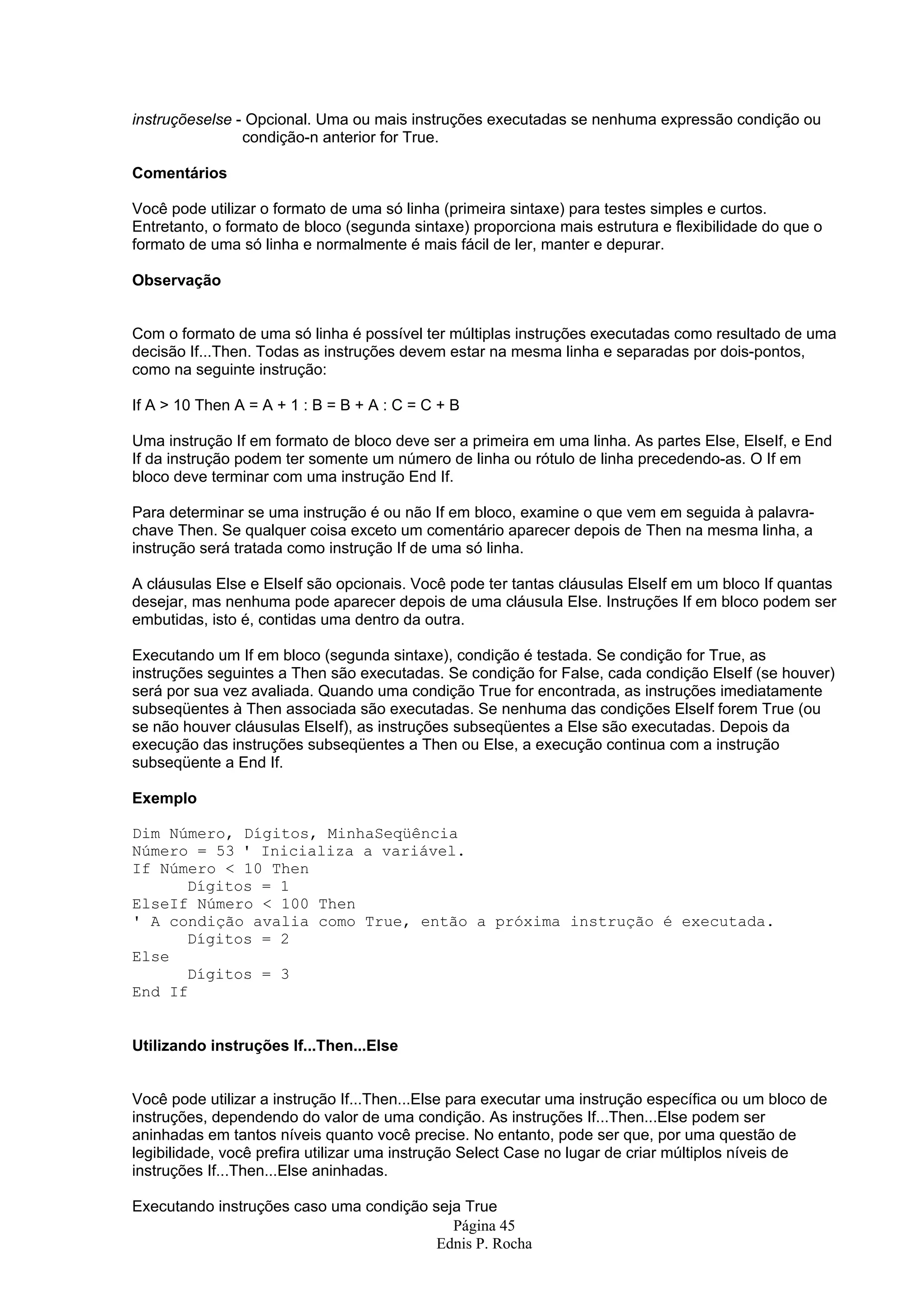 instruçõeselse - Opcional. Uma ou mais instruções executadas se nenhuma expressão condição ou condição-n anterior for True. Comentários Você pode utilizar o formato de uma só linha (primeira sintaxe) para testes simples e curtos. Entretanto, o formato de bloco (segunda sintaxe) proporciona mais estrutura e flexibilidade do que o formato de uma só linha e normalmente é mais fácil de ler, manter e depurar. Observação Com o formato de uma só linha é possível ter múltiplas instruções executadas como resultado de uma decisão If...Then. Todas as instruções devem estar na mesma linha e separadas por dois-pontos, como na seguinte instrução: If A > 10 Then A = A + 1 : B = B + A : C = C + B Uma instrução If em formato de bloco deve ser a primeira em uma linha. As partes Else, ElseIf, e End If da instrução podem ter somente um número de linha ou rótulo de linha precedendo-as. O If em bloco deve terminar com uma instrução End If. Para determinar se uma instrução é ou não If em bloco, examine o que vem em seguida à palavra- chave Then. Se qualquer coisa exceto um comentário aparecer depois de Then na mesma linha, a instrução será tratada como instrução If de uma só linha. A cláusulas Else e ElseIf são opcionais. Você pode ter tantas cláusulas ElseIf em um bloco If quantas desejar, mas nenhuma pode aparecer depois de uma cláusula Else. Instruções If em bloco podem ser embutidas, isto é, contidas uma dentro da outra. Executando um If em bloco (segunda sintaxe), condição é testada. Se condição for True, as instruções seguintes a Then são executadas. Se condição for False, cada condição ElseIf (se houver) será por sua vez avaliada. Quando uma condição True for encontrada, as instruções imediatamente subseqüentes à Then associada são executadas. Se nenhuma das condições ElseIf forem True (ou se não houver cláusulas ElseIf), as instruções subseqüentes a Else são executadas. Depois da execução das instruções subseqüentes a Then ou Else, a execução continua com a instrução subseqüente a End If. Exemplo Dim Número, Dígitos, MinhaSeqüência Número = 53 ' Inicializa a variável. If Número < 10 Then Dígitos = 1 ElseIf Número < 100 Then ' A condição avalia como True, então a próxima instrução é executada. Dígitos = 2 Else Dígitos = 3 End If Utilizando instruções If...Then...Else Você pode utilizar a instrução If...Then...Else para executar uma instrução específica ou um bloco de instruções, dependendo do valor de uma condição. As instruções If...Then...Else podem ser aninhadas em tantos níveis quanto você precise. No entanto, pode ser que, por uma questão de legibilidade, você prefira utilizar uma instrução Select Case no lugar de criar múltiplos níveis de instruções If...Then...Else aninhadas. Executando instruções caso uma condição seja True Página 45 Ednis P. Rocha 