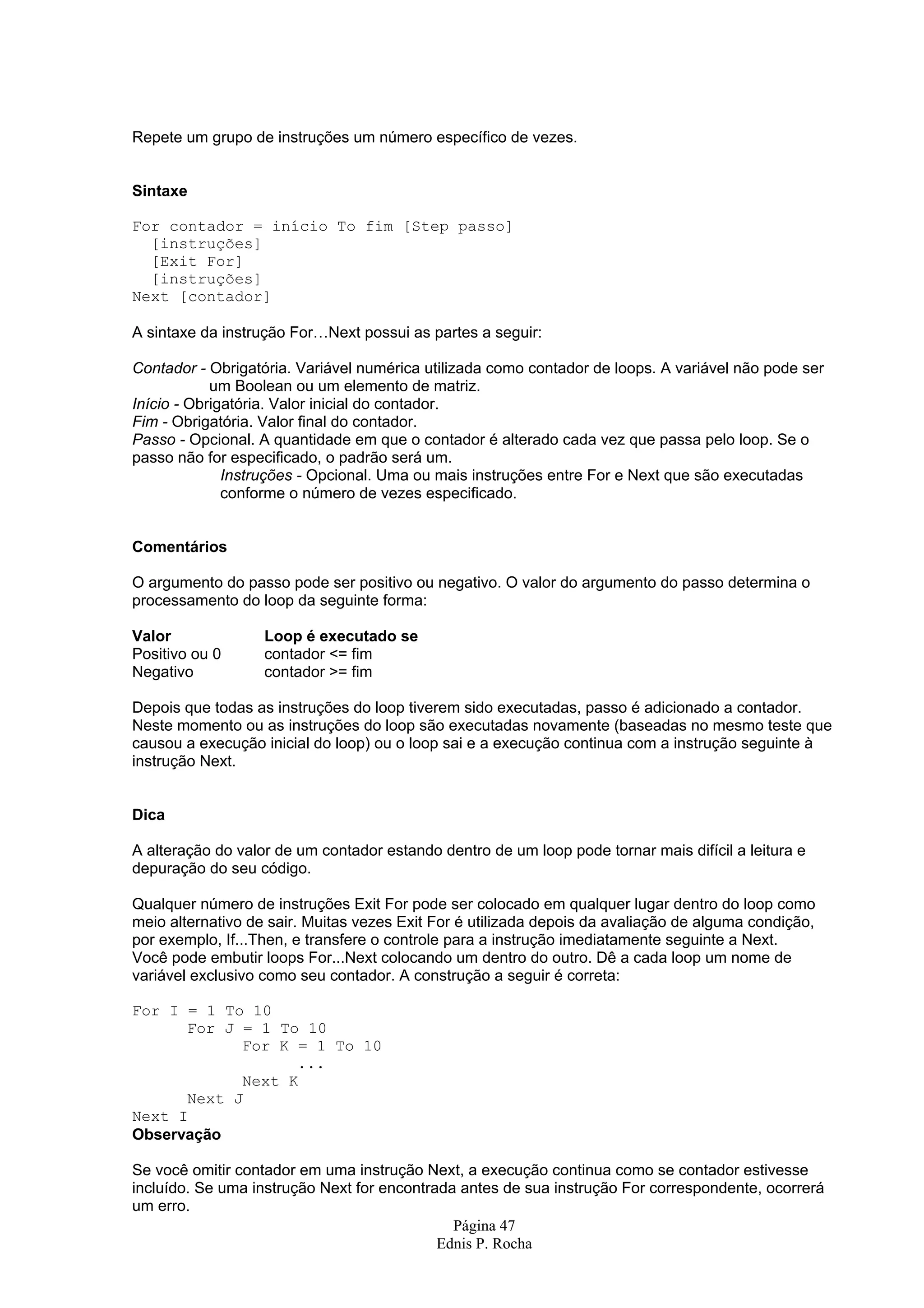 Repete um grupo de instruções um número específico de vezes. Sintaxe For contador = início To fim [Step passo] [instruções] [Exit For] [instruções] Next [contador] A sintaxe da instrução For…Next possui as partes a seguir: Contador - Obrigatória. Variável numérica utilizada como contador de loops. A variável não pode ser um Boolean ou um elemento de matriz. Início - Obrigatória. Valor inicial do contador. Fim - Obrigatória. Valor final do contador. Passo - Opcional. A quantidade em que o contador é alterado cada vez que passa pelo loop. Se o passo não for especificado, o padrão será um. Instruções - Opcional. Uma ou mais instruções entre For e Next que são executadas conforme o número de vezes especificado. Comentários O argumento do passo pode ser positivo ou negativo. O valor do argumento do passo determina o processamento do loop da seguinte forma: Valor Loop é executado se Positivo ou 0 contador <= fim Negativo contador >= fim Depois que todas as instruções do loop tiverem sido executadas, passo é adicionado a contador. Neste momento ou as instruções do loop são executadas novamente (baseadas no mesmo teste que causou a execução inicial do loop) ou o loop sai e a execução continua com a instrução seguinte à instrução Next. Dica A alteração do valor de um contador estando dentro de um loop pode tornar mais difícil a leitura e depuração do seu código. Qualquer número de instruções Exit For pode ser colocado em qualquer lugar dentro do loop como meio alternativo de sair. Muitas vezes Exit For é utilizada depois da avaliação de alguma condição, por exemplo, If...Then, e transfere o controle para a instrução imediatamente seguinte a Next. Você pode embutir loops For...Next colocando um dentro do outro. Dê a cada loop um nome de variável exclusivo como seu contador. A construção a seguir é correta: For I = 1 To 10 For J = 1 To 10 For K = 1 To 10 ... Next K Next J Next I Observação Se você omitir contador em uma instrução Next, a execução continua como se contador estivesse incluído. Se uma instrução Next for encontrada antes de sua instrução For correspondente, ocorrerá um erro. Página 47 Ednis P. Rocha 