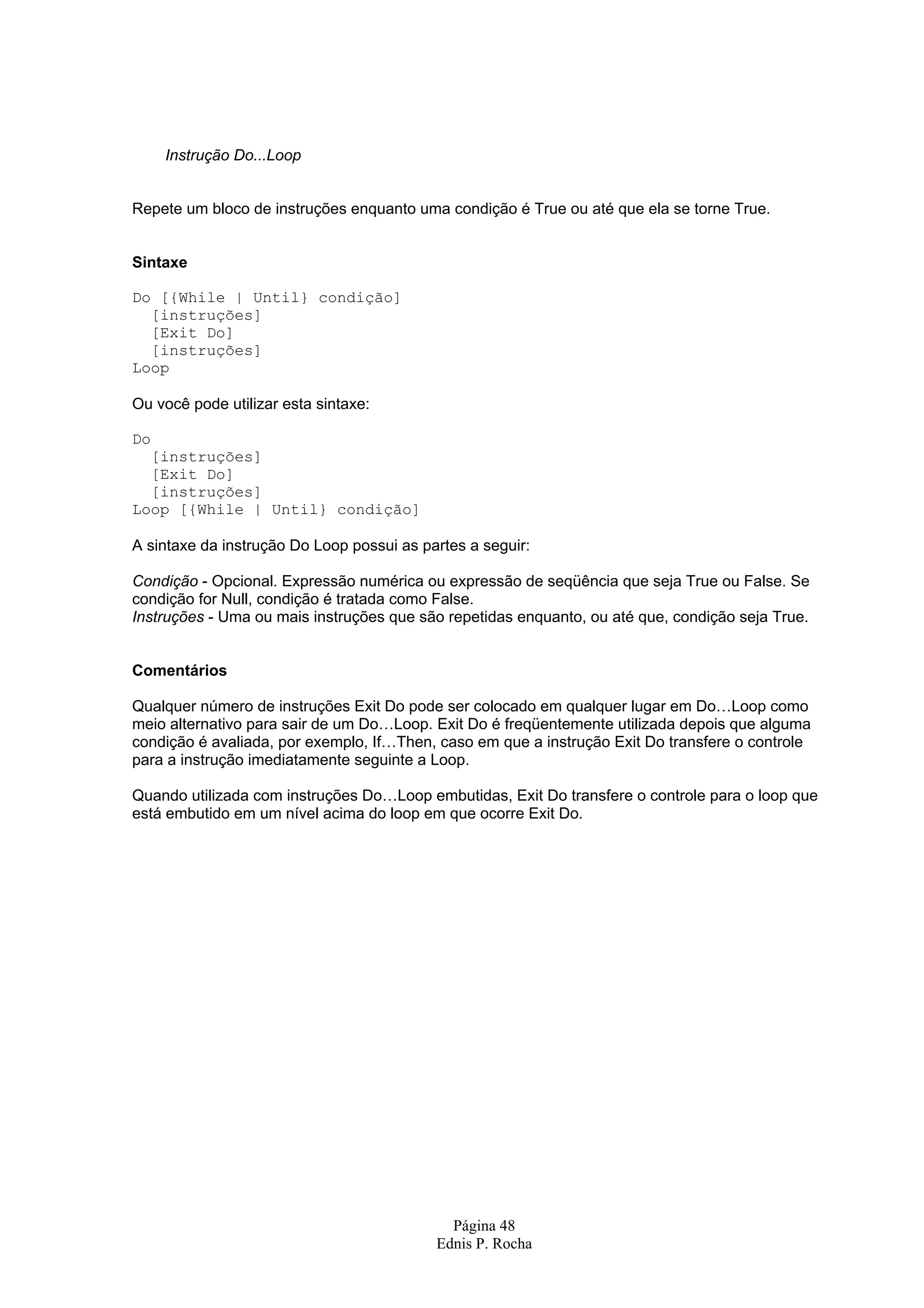Instrução Do...Loop Repete um bloco de instruções enquanto uma condição é True ou até que ela se torne True. Sintaxe Do [{While | Until} condição] [instruções] [Exit Do] [instruções] Loop Ou você pode utilizar esta sintaxe: Do [instruções] [Exit Do] [instruções] Loop [{While | Until} condição] A sintaxe da instrução Do Loop possui as partes a seguir: Condição - Opcional. Expressão numérica ou expressão de seqüência que seja True ou False. Se condição for Null, condição é tratada como False. Instruções - Uma ou mais instruções que são repetidas enquanto, ou até que, condição seja True. Comentários Qualquer número de instruções Exit Do pode ser colocado em qualquer lugar em Do…Loop como meio alternativo para sair de um Do…Loop. Exit Do é freqüentemente utilizada depois que alguma condição é avaliada, por exemplo, If…Then, caso em que a instrução Exit Do transfere o controle para a instrução imediatamente seguinte a Loop. Quando utilizada com instruções Do…Loop embutidas, Exit Do transfere o controle para o loop que está embutido em um nível acima do loop em que ocorre Exit Do. Página 48 Ednis P. Rocha 
