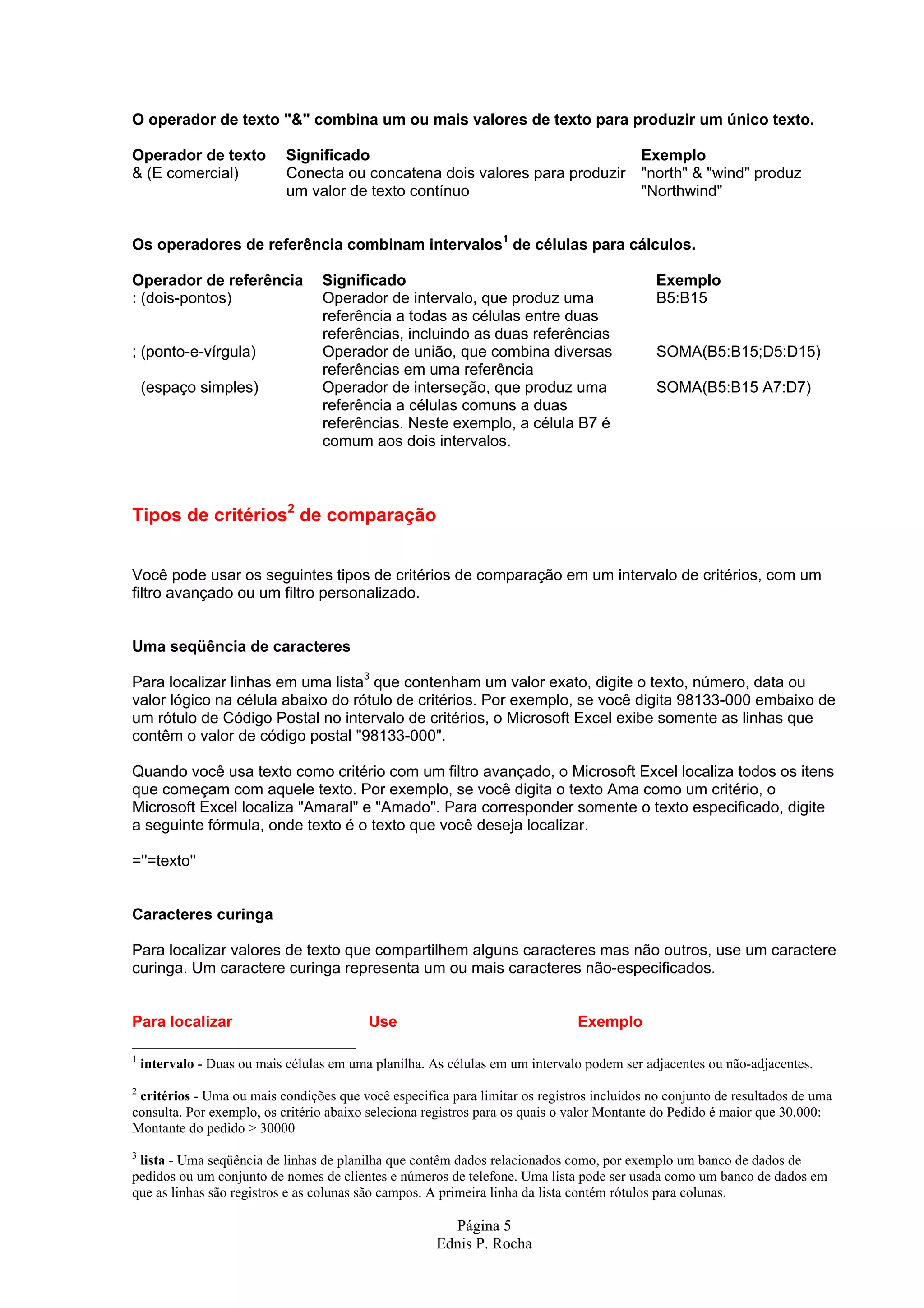O operador de texto "&" combina um ou mais valores de texto para produzir um único texto. Operador de texto Significado Exemplo & (E comercial) Conecta ou concatena dois valores para produzir "north" & "wind" produz um valor de texto contínuo "Northwind" Os operadores de referência combinam intervalos1 de células para cálculos. Operador de referência Significado Exemplo : (dois-pontos) Operador de intervalo, que produz uma B5:B15 referência a todas as células entre duas referências, incluindo as duas referências ; (ponto-e-vírgula) Operador de união, que combina diversas SOMA(B5:B15;D5:D15) referências em uma referência (espaço simples) Operador de interseção, que produz uma SOMA(B5:B15 A7:D7) referência a células comuns a duas referências. Neste exemplo, a célula B7 é comum aos dois intervalos. Tipos de critérios2 de comparação Você pode usar os seguintes tipos de critérios de comparação em um intervalo de critérios, com um filtro avançado ou um filtro personalizado. Uma seqüência de caracteres Para localizar linhas em uma lista3 que contenham um valor exato, digite o texto, número, data ou valor lógico na célula abaixo do rótulo de critérios. Por exemplo, se você digita 98133-000 embaixo de um rótulo de Código Postal no intervalo de critérios, o Microsoft Excel exibe somente as linhas que contêm o valor de código postal "98133-000". Quando você usa texto como critério com um filtro avançado, o Microsoft Excel localiza todos os itens que começam com aquele texto. Por exemplo, se você digita o texto Ama como um critério, o Microsoft Excel localiza "Amaral" e "Amado". Para corresponder somente o texto especificado, digite a seguinte fórmula, onde texto é o texto que você deseja localizar. =''=texto'' Caracteres curinga Para localizar valores de texto que compartilhem alguns caracteres mas não outros, use um caractere curinga. Um caractere curinga representa um ou mais caracteres não-especificados. Para localizar Use Exemplo 1 intervalo - Duas ou mais células em uma planilha. As células em um intervalo podem ser adjacentes ou não-adjacentes. 2 critérios - Uma ou mais condições que você especifica para limitar os registros incluídos no conjunto de resultados de uma consulta. Por exemplo, os critério abaixo seleciona registros para os quais o valor Montante do Pedido é maior que 30.000: Montante do pedido > 30000 3 lista - Uma seqüência de linhas de planilha que contêm dados relacionados como, por exemplo um banco de dados de pedidos ou um conjunto de nomes de clientes e números de telefone. Uma lista pode ser usada como um banco de dados em que as linhas são registros e as colunas são campos. A primeira linha da lista contém rótulos para colunas. Página 5 Ednis P. Rocha 