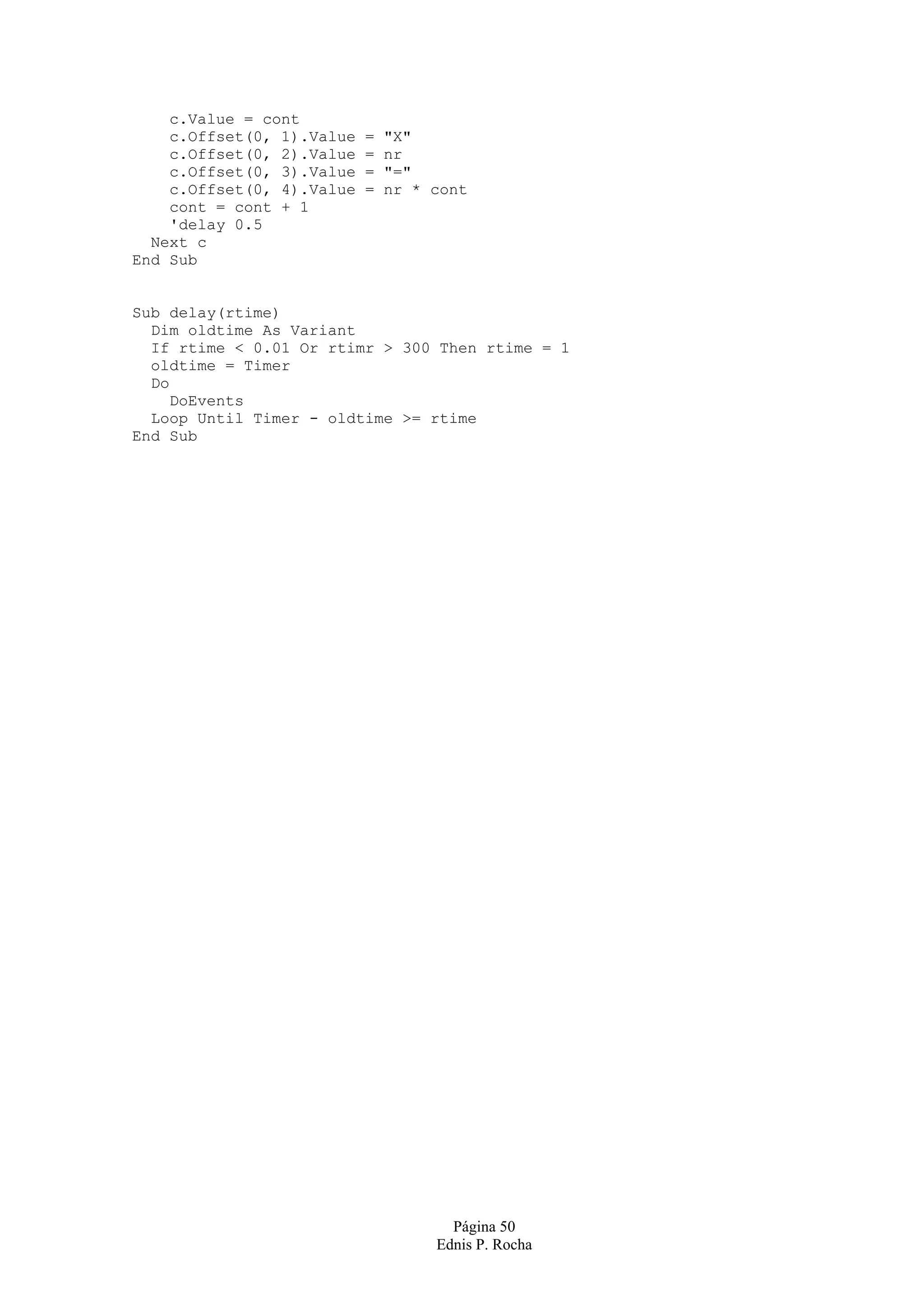 c.Value = cont c.Offset(0, 1).Value = "X" c.Offset(0, 2).Value = nr c.Offset(0, 3).Value = "=" c.Offset(0, 4).Value = nr * cont cont = cont + 1 'delay 0.5 Next c End Sub Sub delay(rtime) Dim oldtime As Variant If rtime < 0.01 Or rtimr > 300 Then rtime = 1 oldtime = Timer Do DoEvents Loop Until Timer - oldtime >= rtime End Sub Página 50 Ednis P. Rocha 