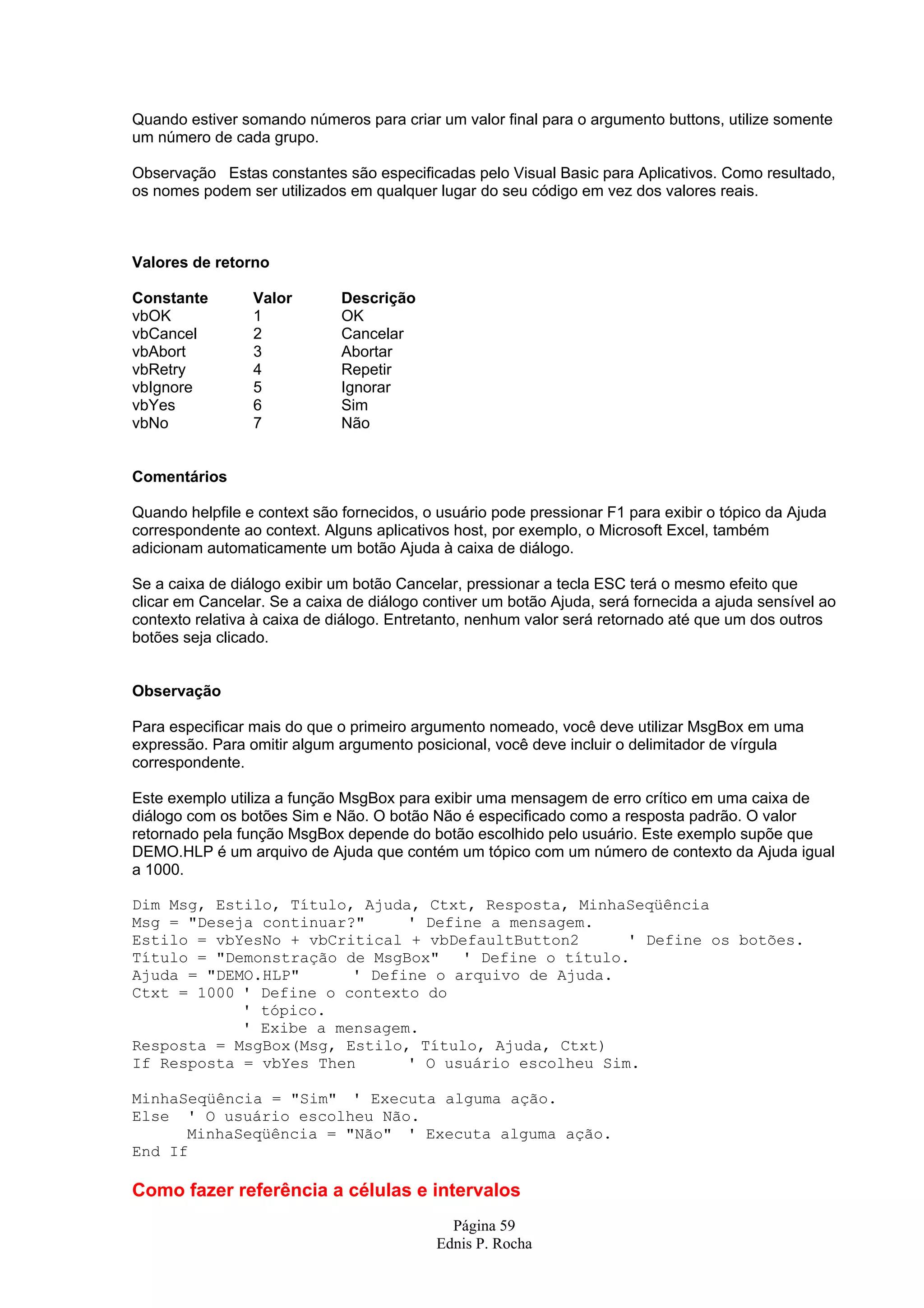 Quando estiver somando números para criar um valor final para o argumento buttons, utilize somente um número de cada grupo. Observação Estas constantes são especificadas pelo Visual Basic para Aplicativos. Como resultado, os nomes podem ser utilizados em qualquer lugar do seu código em vez dos valores reais. Valores de retorno Constante Valor Descrição vbOK 1 OK vbCancel 2 Cancelar vbAbort 3 Abortar vbRetry 4 Repetir vbIgnore 5 Ignorar vbYes 6 Sim vbNo 7 Não Comentários Quando helpfile e context são fornecidos, o usuário pode pressionar F1 para exibir o tópico da Ajuda correspondente ao context. Alguns aplicativos host, por exemplo, o Microsoft Excel, também adicionam automaticamente um botão Ajuda à caixa de diálogo. Se a caixa de diálogo exibir um botão Cancelar, pressionar a tecla ESC terá o mesmo efeito que clicar em Cancelar. Se a caixa de diálogo contiver um botão Ajuda, será fornecida a ajuda sensível ao contexto relativa à caixa de diálogo. Entretanto, nenhum valor será retornado até que um dos outros botões seja clicado. Observação Para especificar mais do que o primeiro argumento nomeado, você deve utilizar MsgBox em uma expressão. Para omitir algum argumento posicional, você deve incluir o delimitador de vírgula correspondente. Este exemplo utiliza a função MsgBox para exibir uma mensagem de erro crítico em uma caixa de diálogo com os botões Sim e Não. O botão Não é especificado como a resposta padrão. O valor retornado pela função MsgBox depende do botão escolhido pelo usuário. Este exemplo supõe que DEMO.HLP é um arquivo de Ajuda que contém um tópico com um número de contexto da Ajuda igual a 1000. Dim Msg, Estilo, Título, Ajuda, Ctxt, Resposta, MinhaSeqüência Msg = "Deseja continuar?" ' Define a mensagem. Estilo = vbYesNo + vbCritical + vbDefaultButton2 ' Define os botões. Título = "Demonstração de MsgBox" ' Define o título. Ajuda = "DEMO.HLP" ' Define o arquivo de Ajuda. Ctxt = 1000 ' Define o contexto do ' tópico. ' Exibe a mensagem. Resposta = MsgBox(Msg, Estilo, Título, Ajuda, Ctxt) If Resposta = vbYes Then ' O usuário escolheu Sim. MinhaSeqüência = "Sim" ' Executa alguma ação. Else ' O usuário escolheu Não. MinhaSeqüência = "Não" ' Executa alguma ação. End If Como fazer referência a células e intervalos Página 59 Ednis P. Rocha 