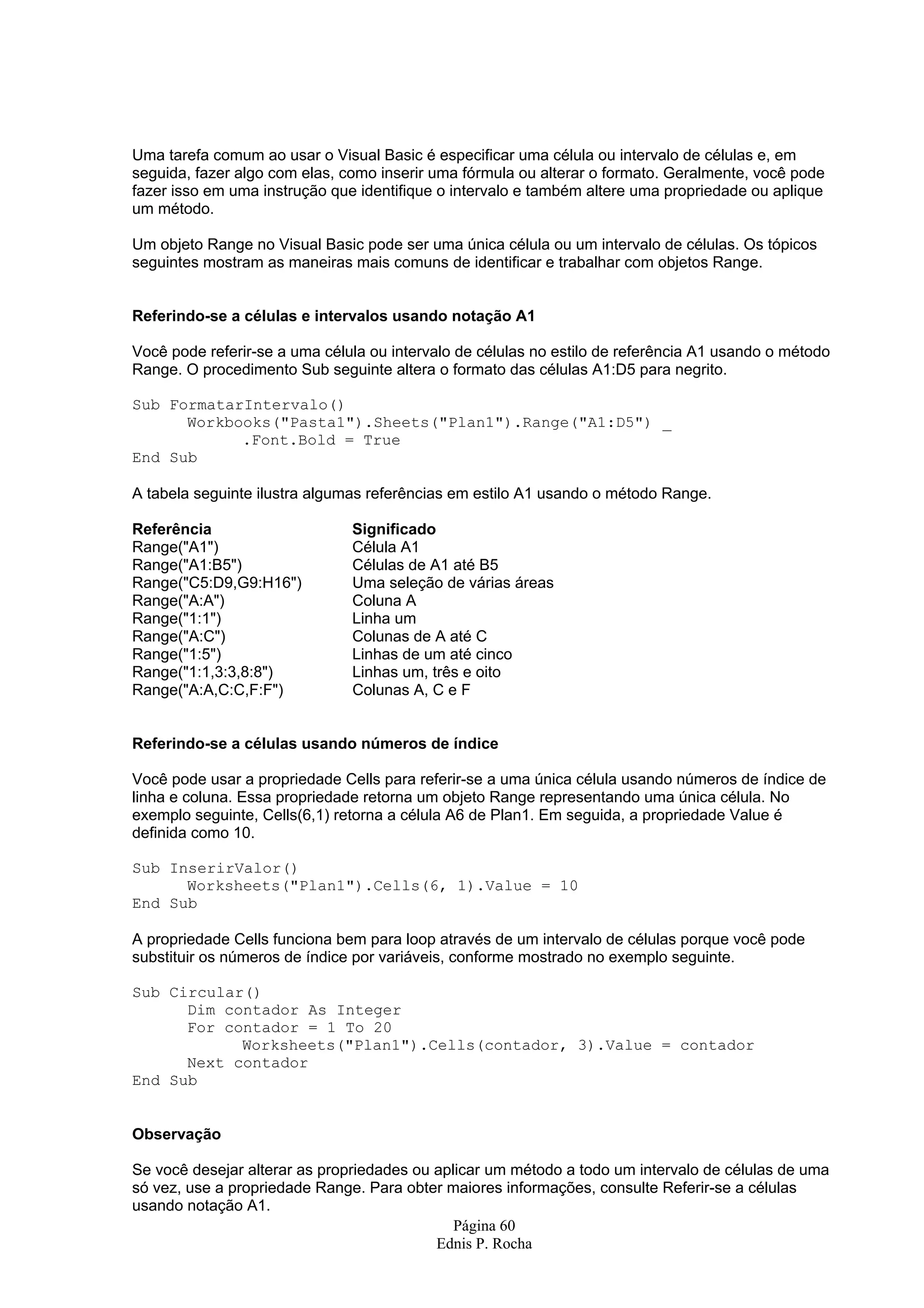 Uma tarefa comum ao usar o Visual Basic é especificar uma célula ou intervalo de células e, em seguida, fazer algo com elas, como inserir uma fórmula ou alterar o formato. Geralmente, você pode fazer isso em uma instrução que identifique o intervalo e também altere uma propriedade ou aplique um método. Um objeto Range no Visual Basic pode ser uma única célula ou um intervalo de células. Os tópicos seguintes mostram as maneiras mais comuns de identificar e trabalhar com objetos Range. Referindo-se a células e intervalos usando notação A1 Você pode referir-se a uma célula ou intervalo de células no estilo de referência A1 usando o método Range. O procedimento Sub seguinte altera o formato das células A1:D5 para negrito. Sub FormatarIntervalo() Workbooks("Pasta1").Sheets("Plan1").Range("A1:D5") _ .Font.Bold = True End Sub A tabela seguinte ilustra algumas referências em estilo A1 usando o método Range. Referência Significado Range("A1") Célula A1 Range("A1:B5") Células de A1 até B5 Range("C5:D9,G9:H16") Uma seleção de várias áreas Range("A:A") Coluna A Range("1:1") Linha um Range("A:C") Colunas de A até C Range("1:5") Linhas de um até cinco Range("1:1,3:3,8:8") Linhas um, três e oito Range("A:A,C:C,F:F") Colunas A, C e F Referindo-se a células usando números de índice Você pode usar a propriedade Cells para referir-se a uma única célula usando números de índice de linha e coluna. Essa propriedade retorna um objeto Range representando uma única célula. No exemplo seguinte, Cells(6,1) retorna a célula A6 de Plan1. Em seguida, a propriedade Value é definida como 10. Sub InserirValor() Worksheets("Plan1").Cells(6, 1).Value = 10 End Sub A propriedade Cells funciona bem para loop através de um intervalo de células porque você pode substituir os números de índice por variáveis, conforme mostrado no exemplo seguinte. Sub Circular() Dim contador As Integer For contador = 1 To 20 Worksheets("Plan1").Cells(contador, 3).Value = contador Next contador End Sub Observação Se você desejar alterar as propriedades ou aplicar um método a todo um intervalo de células de uma só vez, use a propriedade Range. Para obter maiores informações, consulte Referir-se a células usando notação A1. Página 60 Ednis P. Rocha 