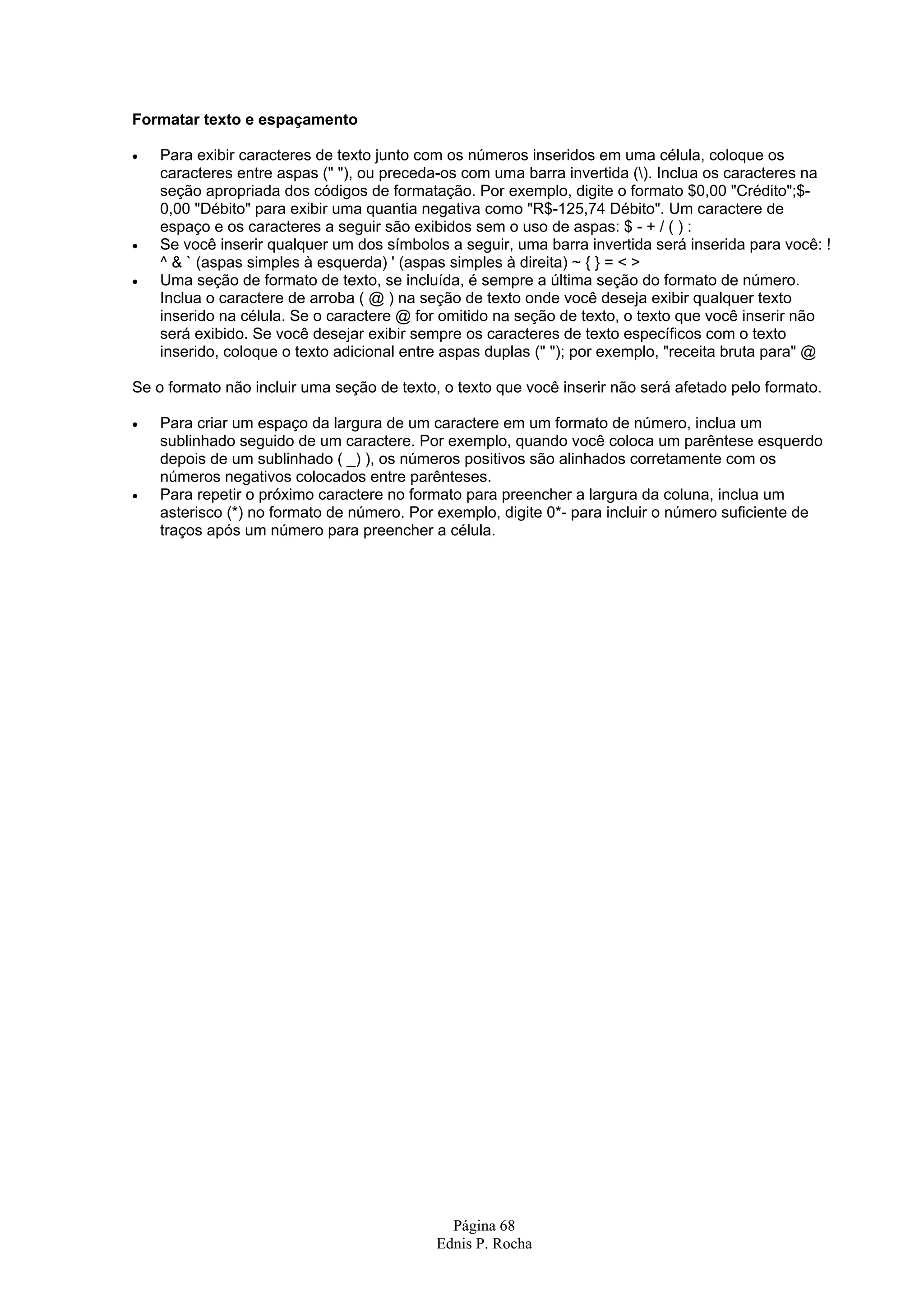 Formatar texto e espaçamento • Para exibir caracteres de texto junto com os números inseridos em uma célula, coloque os caracteres entre aspas (" "), ou preceda-os com uma barra invertida (). Inclua os caracteres na seção apropriada dos códigos de formatação. Por exemplo, digite o formato $0,00 "Crédito";$- 0,00 "Débito" para exibir uma quantia negativa como "R$-125,74 Débito". Um caractere de espaço e os caracteres a seguir são exibidos sem o uso de aspas: $ - + / ( ) : • Se você inserir qualquer um dos símbolos a seguir, uma barra invertida será inserida para você: ! ^ & ` (aspas simples à esquerda) ' (aspas simples à direita) ~ { } = < > • Uma seção de formato de texto, se incluída, é sempre a última seção do formato de número. Inclua o caractere de arroba ( @ ) na seção de texto onde você deseja exibir qualquer texto inserido na célula. Se o caractere @ for omitido na seção de texto, o texto que você inserir não será exibido. Se você desejar exibir sempre os caracteres de texto específicos com o texto inserido, coloque o texto adicional entre aspas duplas (" "); por exemplo, "receita bruta para" @ Se o formato não incluir uma seção de texto, o texto que você inserir não será afetado pelo formato. • Para criar um espaço da largura de um caractere em um formato de número, inclua um sublinhado seguido de um caractere. Por exemplo, quando você coloca um parêntese esquerdo depois de um sublinhado ( _) ), os números positivos são alinhados corretamente com os números negativos colocados entre parênteses. • Para repetir o próximo caractere no formato para preencher a largura da coluna, inclua um asterisco (*) no formato de número. Por exemplo, digite 0*- para incluir o número suficiente de traços após um número para preencher a célula. Página 68 Ednis P. Rocha 