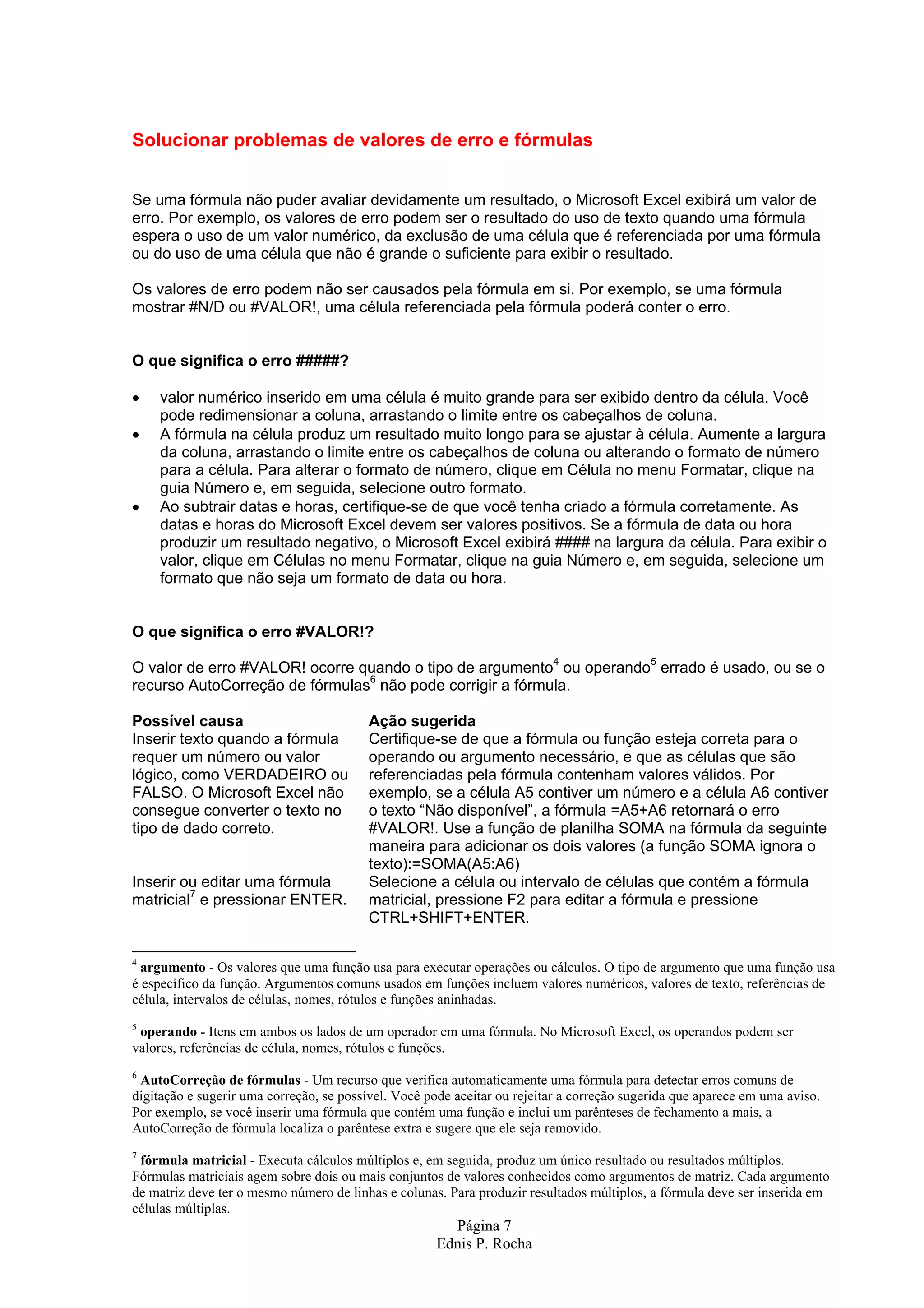 Solucionar problemas de valores de erro e fórmulas Se uma fórmula não puder avaliar devidamente um resultado, o Microsoft Excel exibirá um valor de erro. Por exemplo, os valores de erro podem ser o resultado do uso de texto quando uma fórmula espera o uso de um valor numérico, da exclusão de uma célula que é referenciada por uma fórmula ou do uso de uma célula que não é grande o suficiente para exibir o resultado. Os valores de erro podem não ser causados pela fórmula em si. Por exemplo, se uma fórmula mostrar #N/D ou #VALOR!, uma célula referenciada pela fórmula poderá conter o erro. O que significa o erro #####? • valor numérico inserido em uma célula é muito grande para ser exibido dentro da célula. Você pode redimensionar a coluna, arrastando o limite entre os cabeçalhos de coluna. • A fórmula na célula produz um resultado muito longo para se ajustar à célula. Aumente a largura da coluna, arrastando o limite entre os cabeçalhos de coluna ou alterando o formato de número para a célula. Para alterar o formato de número, clique em Célula no menu Formatar, clique na guia Número e, em seguida, selecione outro formato. • Ao subtrair datas e horas, certifique-se de que você tenha criado a fórmula corretamente. As datas e horas do Microsoft Excel devem ser valores positivos. Se a fórmula de data ou hora produzir um resultado negativo, o Microsoft Excel exibirá #### na largura da célula. Para exibir o valor, clique em Células no menu Formatar, clique na guia Número e, em seguida, selecione um formato que não seja um formato de data ou hora. O que significa o erro #VALOR!? O valor de erro #VALOR! ocorre quando o tipo de argumento4 ou operando5 errado é usado, ou se o recurso AutoCorreção de fórmulas6 não pode corrigir a fórmula. Possível causa Ação sugerida Inserir texto quando a fórmula Certifique-se de que a fórmula ou função esteja correta para o requer um número ou valor operando ou argumento necessário, e que as células que são lógico, como VERDADEIRO ou referenciadas pela fórmula contenham valores válidos. Por FALSO. O Microsoft Excel não exemplo, se a célula A5 contiver um número e a célula A6 contiver consegue converter o texto no o texto “Não disponível”, a fórmula =A5+A6 retornará o erro tipo de dado correto. #VALOR!. Use a função de planilha SOMA na fórmula da seguinte maneira para adicionar os dois valores (a função SOMA ignora o texto):=SOMA(A5:A6) Inserir ou editar uma fórmula Selecione a célula ou intervalo de células que contém a fórmula matricial7 e pressionar ENTER. matricial, pressione F2 para editar a fórmula e pressione CTRL+SHIFT+ENTER. 4 argumento - Os valores que uma função usa para executar operações ou cálculos. O tipo de argumento que uma função usa é específico da função. Argumentos comuns usados em funções incluem valores numéricos, valores de texto, referências de célula, intervalos de células, nomes, rótulos e funções aninhadas. 5 operando - Itens em ambos os lados de um operador em uma fórmula. No Microsoft Excel, os operandos podem ser valores, referências de célula, nomes, rótulos e funções. 6 AutoCorreção de fórmulas - Um recurso que verifica automaticamente uma fórmula para detectar erros comuns de digitação e sugerir uma correção, se possível. Você pode aceitar ou rejeitar a correção sugerida que aparece em uma aviso. Por exemplo, se você inserir uma fórmula que contém uma função e inclui um parênteses de fechamento a mais, a AutoCorreção de fórmula localiza o parêntese extra e sugere que ele seja removido. 7 fórmula matricial - Executa cálculos múltiplos e, em seguida, produz um único resultado ou resultados múltiplos. Fórmulas matriciais agem sobre dois ou mais conjuntos de valores conhecidos como argumentos de matriz. Cada argumento de matriz deve ter o mesmo número de linhas e colunas. Para produzir resultados múltiplos, a fórmula deve ser inserida em células múltiplas. Página 7 Ednis P. Rocha 