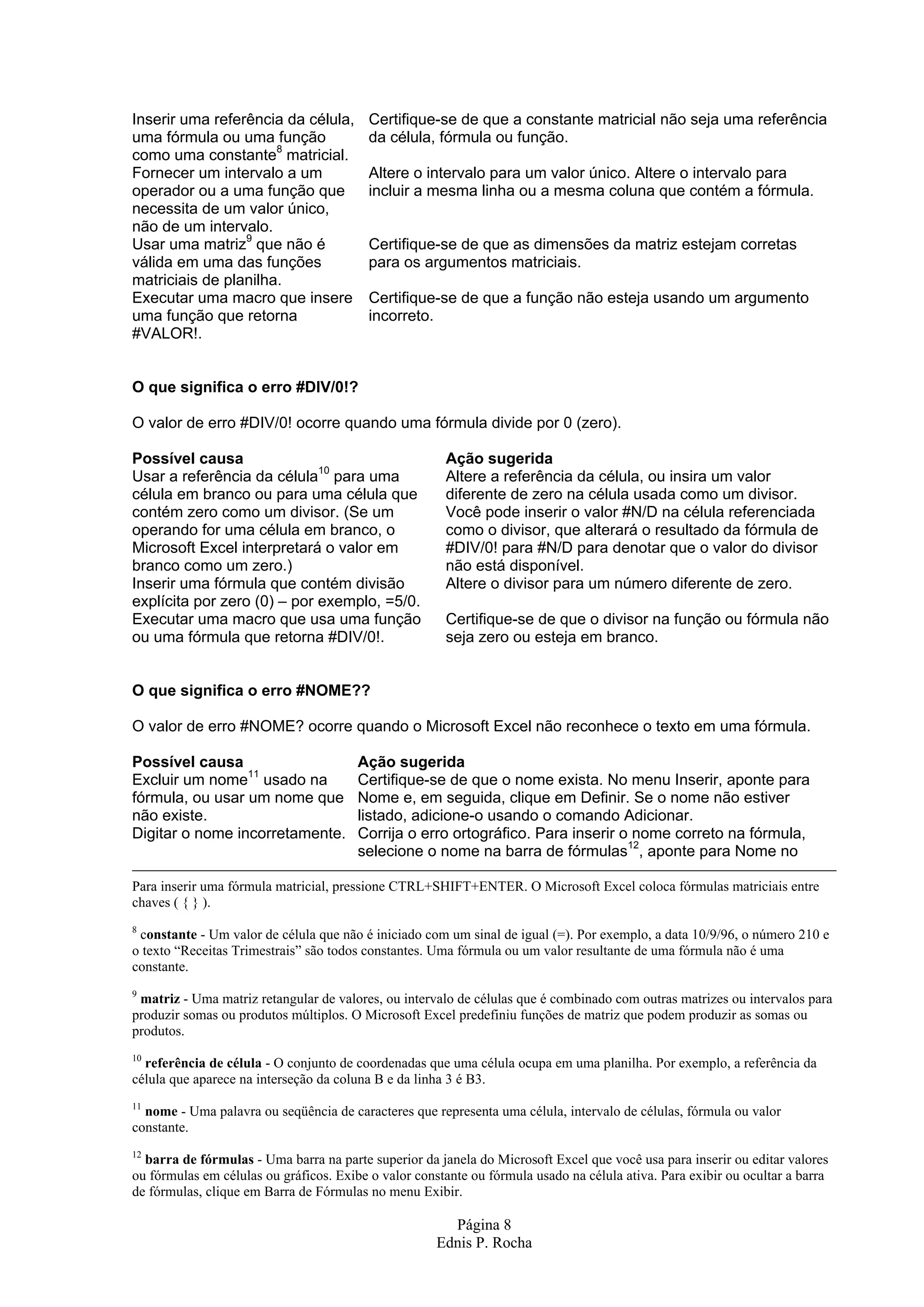 Inserir uma referência da célula, Certifique-se de que a constante matricial não seja uma referência uma fórmula ou uma função da célula, fórmula ou função. como uma constante8 matricial. Fornecer um intervalo a um Altere o intervalo para um valor único. Altere o intervalo para operador ou a uma função que incluir a mesma linha ou a mesma coluna que contém a fórmula. necessita de um valor único, não de um intervalo. Usar uma matriz9 que não é Certifique-se de que as dimensões da matriz estejam corretas válida em uma das funções para os argumentos matriciais. matriciais de planilha. Executar uma macro que insere Certifique-se de que a função não esteja usando um argumento uma função que retorna incorreto. #VALOR!. O que significa o erro #DIV/0!? O valor de erro #DIV/0! ocorre quando uma fórmula divide por 0 (zero). Possível causa Ação sugerida Usar a referência da célula10 para uma Altere a referência da célula, ou insira um valor célula em branco ou para uma célula que diferente de zero na célula usada como um divisor. contém zero como um divisor. (Se um Você pode inserir o valor #N/D na célula referenciada operando for uma célula em branco, o como o divisor, que alterará o resultado da fórmula de Microsoft Excel interpretará o valor em #DIV/0! para #N/D para denotar que o valor do divisor branco como um zero.) não está disponível. Inserir uma fórmula que contém divisão Altere o divisor para um número diferente de zero. explícita por zero (0) – por exemplo, =5/0. Executar uma macro que usa uma função Certifique-se de que o divisor na função ou fórmula não ou uma fórmula que retorna #DIV/0!. seja zero ou esteja em branco. O que significa o erro #NOME?? O valor de erro #NOME? ocorre quando o Microsoft Excel não reconhece o texto em uma fórmula. Possível causa Ação sugerida Excluir um nome11 usado na Certifique-se de que o nome exista. No menu Inserir, aponte para fórmula, ou usar um nome que Nome e, em seguida, clique em Definir. Se o nome não estiver não existe. listado, adicione-o usando o comando Adicionar. Digitar o nome incorretamente. Corrija o erro ortográfico. Para inserir o nome correto na fórmula, selecione o nome na barra de fórmulas12, aponte para Nome no Para inserir uma fórmula matricial, pressione CTRL+SHIFT+ENTER. O Microsoft Excel coloca fórmulas matriciais entre chaves ( { } ). 8 constante - Um valor de célula que não é iniciado com um sinal de igual (=). Por exemplo, a data 10/9/96, o número 210 e o texto “Receitas Trimestrais” são todos constantes. Uma fórmula ou um valor resultante de uma fórmula não é uma constante. 9 matriz - Uma matriz retangular de valores, ou intervalo de células que é combinado com outras matrizes ou intervalos para produzir somas ou produtos múltiplos. O Microsoft Excel predefiniu funções de matriz que podem produzir as somas ou produtos. 10 referência de célula - O conjunto de coordenadas que uma célula ocupa em uma planilha. Por exemplo, a referência da célula que aparece na interseção da coluna B e da linha 3 é B3. 11 nome - Uma palavra ou seqüência de caracteres que representa uma célula, intervalo de células, fórmula ou valor constante. 12 barra de fórmulas - Uma barra na parte superior da janela do Microsoft Excel que você usa para inserir ou editar valores ou fórmulas em células ou gráficos. Exibe o valor constante ou fórmula usado na célula ativa. Para exibir ou ocultar a barra de fórmulas, clique em Barra de Fórmulas no menu Exibir. Página 8 Ednis P. Rocha 