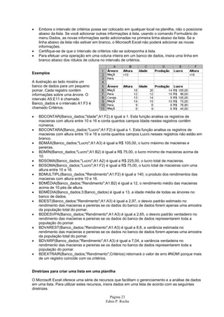 •   Embora o intervalo de critérios possa ser colocado em qualquer local na planilha, não o posicione
    abaixo da lista. Se você adicionar outras informações à lista, usando o comando Formulário do
    menu Dados, as novas informações serão adicionadas na primeira linha abaixo da lista. Se a
    linha abaixo da lista não estiver em branco, o Microsoft Excel não poderá adicionar as novas
    informações.
•   Certifique-se de que o intervalo de critérios não se sobreponha à lista.
•   Para efetuar uma operação em uma coluna inteira em um banco de dados, insira uma linha em
    branco abaixo dos rótulos de coluna no intervalo de critérios.


Exemplos

A ilustração ao lado mostra um
banco de dados para um pequeno
pomar. Cada registro contém
informações sobre uma árvore. O
intervalo A5:E11 é chamado
Banco_dados e o intervalo A1:F3 é
chamado Critérios.

•   BDCONTAR(Banco_dados;"Idade";A1:F2) é igual a 1. Esta função analisa os registros de
    macieiras com altura entre 10 e 16 e conta quantos campos Idade nestes registros contêm
    números.
•   BDCONTARA(Banco_dados;"Lucro";A1:F2) é igual a 1. Esta função analisa os registros de
    macieiras com altura entre 10 e 16 e conta quantos campos Lucro nesses registros não estão em
    branco.
•   BDMÁX(Banco_dados;"Lucro";A1:A3) é igual a R$ 105,00, o lucro máximo de macieiras e
    pereiras.
•   BDMÍN(Banco_dados;"Lucro";A1:B2) é igual a R$ 75,00, o lucro mínimo de macieiras acima de
    10.
•   BDSOMA(Banco_dados;"Lucro";A1:A2) é igual a R$ 225,00, o lucro total de macieiras.
•   BDSOMA(Banco_dados;"Lucro";A1:F2) é igual a R$ 75,00, o lucro total de macieiras com uma
    altura entre 10 e 16.
•   BDMULTIPL(Banco_dados;"Rendimento";A1:F2) é igual a 140, o produto dos rendimentos das
    macieiras com altura entre 10 e 16.
•   BDMÉDIA(Banco_dados;"Rendimento";A1:B2) é igual a 12, o rendimento médio das macieiras
    acima de 10 pés de altura.
•   BDMÉDIA(Banco_dados;3;Banco_dados) é igual a 13, a idade média de todas as árvores no
    banco de dados.
•   BDEST(Banco_dados;"Rendimento";A1:A3) é igual a 2,97, o desvio padrão estimado no
    rendimento das macieiras e pereiras se os dados do banco de dados forem apenas uma amostra
    da população total do pomar.
•   BDDESVPA(Banco_dados;"Rendimento";A1:A3) é igual a 2,65, o desvio padrão verdadeiro no
    rendimento das macieiras e pereiras se os dados do banco de dados representarem toda a
    população do pomar.
•   BDVAREST(Banco_dados;"Rendimento";A1:A3) é igual a 8,8, a variância estimada no
    rendimento das macieiras e pereiras se os dados no banco de dados forem apenas uma amostra
    da população total do pomar.
•   BDVARP(Banco_dados;"Rendimento";A1:A3) é igual a 7,04, a variância verdadeira no
    rendimento das macieiras e pereiras se os dados no banco de dados representarem toda a
    população do pomar.
•   BDEXTRAIR(Banco_dados;"Rendimento";Critérios) retornará o valor de erro #NÚM! porque mais
    de um registro coincide com os critérios.


Diretrizes para criar uma lista em uma planilha

O Microsoft Excel oferece uma série de recursos que facilitam o gerenciamento e a análise de dados
em uma lista. Para utilizar estes recursos, insira dados em uma lista de acordo com as seguintes
diretrizes.

                                             Página 23
                                           Ednis P. Rocha
 