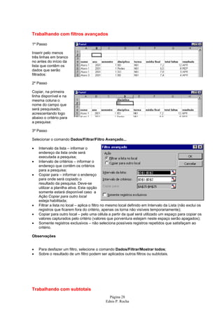 Trabalhando com filtros avançados

1º Passo

Inserir pelo menos
três linhas em branco
no antes do início da
lista que contêm os
dados que serão
filtrados:

2º Passo

Copiar, na primeira
linha disponível e na
mesma coluna o
nome do campo que
será pesquisado,
acrescentando logo
abaixo o critério para
a pesquisa:

3º Passo

Selecionar o comando Dados/Filtrar/Filtro Avançado...

•   Intervalo da lista – informar o
    endereço da lista onde será
    executada a pesquisa;
•   Intervalo de critérios – informar o
    endereço que contêm os critérios
    para a pesquisa;
•   Copiar para – informar o endereço
    para onde será copiado o
    resultado da pesquisa. Deve-se
    utilizar a planilha ativa. Esta opção
    somente estará disponível caso a
    Ação Copiar para outro local
    esteja habilitada;
•   Filtrar a lista no local – aplica o filtro no mesmo local definido em Intervalo da Lista (não exclui os
    registros que ficarem fora do critério, apenas os torna não visíveis temporariamente);
•   Copiar para outro local – pelo uma célula a partir da qual será utilizado um espaço para copiar os
    valores capturados pelo critério (valores que porventura estejam neste espaço serão apagados);
•   Somente registros exclusivos – não seleciona possíveis registros repetidos que satisfaçam ao
    critério.

Observações


•   Para desfazer um filtro, selecione o comando Dados/Filtrar/Mostrar todos;
•   Sobre o resultado de um filtro podem ser aplicados outros filtros ou subtotais.




Trabalhando com subtotais
                                                Página 28
                                              Ednis P. Rocha
 