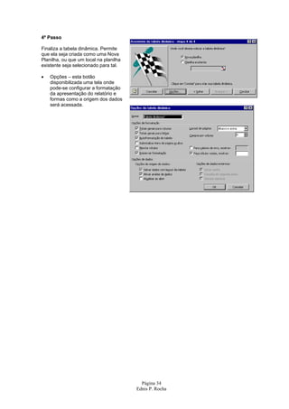 4º Passo

Finaliza a tabela dinâmica. Permite
que ela seja criada como uma Nova
Planilha, ou que um local na planilha
existente seja selecionado para tal.

•   Opções – esta botão
    disponibilizada uma tela onde
    pode-se configurar a formatação
    da apresentação do relatório e
    formas como a origem dos dados
    será acessada.




                                          Página 34
                                        Ednis P. Rocha
 