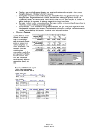 •   Newton - usa o método quase-Newton que geralmente exige mais memória e bem menos
        iterações do que o método gradiente Conjugado.
    •   Conjugado - requer menos memória do que o método Newton, mas geralmente exige mais
        iterações para atingir determinado nível de precisão. Use esta opção quando houver um
        problema grande e a quantidade de memória disponível for uma preocupação, ou quando as
        várias iterações do processo de solução revelarem um progresso lento.
    •   Carregar modelo - exibe a caixa de diálogo Carregar modelo, em que você pode especificar a
        referência para o modelo que deseja carregar.
    •   Salvar modelo - exibe a caixa de diálogo Salvar modelo, em que você pode especificar onde
        deseja salvar o modelo. Clique nessa caixa somente quando você desejar salvar mais de um
        modelo com a planilha ¾ o primeiro modelo é salvo automaticamente.
•   Clique em Resolver.

Agora, além de poder
manter os resultados
que foram atingidos
pela ferramenta Solver,
pode-se restaurar os
valores originais, ou
ainda ter acesso a um
relatório sobre as
modificações
executadas na planilha
para que os resultados
fossem obtidos. Para
isso, em Relatórios,
clique sobre o relatório
desejado e depois em
OK.




                                            Página 39
                                          Ednis P. Rocha
 