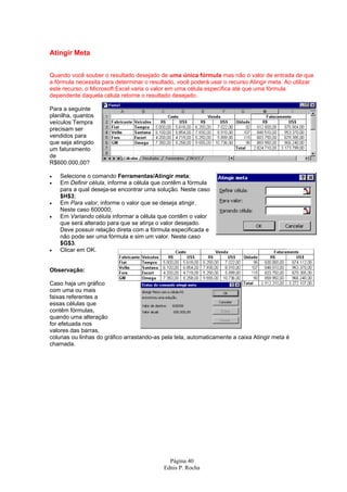 Atingir Meta


Quando você souber o resultado desejado de uma única fórmula mas não o valor de entrada de que
a fórmula necessita para determinar o resultado, você poderá usar o recurso Atingir meta. Ao utilizar
este recurso, o Microsoft Excel varia o valor em uma célula específica até que uma fórmula
dependente daquela célula retorne o resultado desejado.

Para a seguinte
planilha, quantos
veículos Tempra
precisam ser
vendidos para
que seja atingido
um faturamento
de
R$600.000,00?

•   Selecione o comando Ferramentas/Atingir meta;
•   Em Definir célula, informe a célula que contêm a fórmula
    para a qual deseja-se encontrar uma solução. Neste caso
    $H$3;
•   Em Para valor, informe o valor que se deseja atingir.
    Neste caso 600000;
•   Em Variando célula informar a célula que contêm o valor
    que será alterado para que se atinja o valor desejado.
    Deve possuir relação direta com a fórmula especificada e
    não pode ser uma fórmula e sim um valor. Neste caso
    $G$3.
•   Clicar em OK.


Observação:

Caso haja um gráfico
com uma ou mais
faixas referentes a
essas células que
contêm fórmulas,
quando uma alteração
for efetuada nos
valores das barras,
colunas ou linhas do gráfico arrastando-as pela tela, automaticamente a caixa Atingir meta é
chamada.




                                             Página 40
                                           Ednis P. Rocha
 
