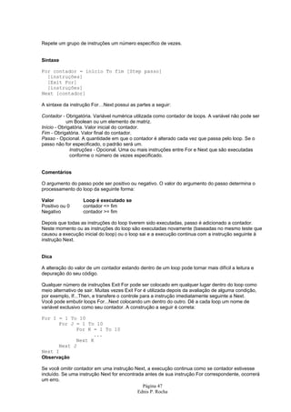 Repete um grupo de instruções um número específico de vezes.


Sintaxe

For contador = início To fim [Step passo]
  [instruções]
  [Exit For]
  [instruções]
Next [contador]

A sintaxe da instrução For…Next possui as partes a seguir:

Contador - Obrigatória. Variável numérica utilizada como contador de loops. A variável não pode ser
            um Boolean ou um elemento de matriz.
Início - Obrigatória. Valor inicial do contador.
Fim - Obrigatória. Valor final do contador.
Passo - Opcional. A quantidade em que o contador é alterado cada vez que passa pelo loop. Se o
passo não for especificado, o padrão será um.
              Instruções - Opcional. Uma ou mais instruções entre For e Next que são executadas
              conforme o número de vezes especificado.


Comentários

O argumento do passo pode ser positivo ou negativo. O valor do argumento do passo determina o
processamento do loop da seguinte forma:

Valor              Loop é executado se
Positivo ou 0      contador <= fim
Negativo           contador >= fim

Depois que todas as instruções do loop tiverem sido executadas, passo é adicionado a contador.
Neste momento ou as instruções do loop são executadas novamente (baseadas no mesmo teste que
causou a execução inicial do loop) ou o loop sai e a execução continua com a instrução seguinte à
instrução Next.


Dica

A alteração do valor de um contador estando dentro de um loop pode tornar mais difícil a leitura e
depuração do seu código.

Qualquer número de instruções Exit For pode ser colocado em qualquer lugar dentro do loop como
meio alternativo de sair. Muitas vezes Exit For é utilizada depois da avaliação de alguma condição,
por exemplo, If...Then, e transfere o controle para a instrução imediatamente seguinte a Next.
Você pode embutir loops For...Next colocando um dentro do outro. Dê a cada loop um nome de
variável exclusivo como seu contador. A construção a seguir é correta:

For I = 1 To 10
      For J = 1 To 10
            For K = 1 To 10
                  ...
            Next K
      Next J
Next I
Observação

Se você omitir contador em uma instrução Next, a execução continua como se contador estivesse
incluído. Se uma instrução Next for encontrada antes de sua instrução For correspondente, ocorrerá
um erro.
                                              Página 47
                                            Ednis P. Rocha
 