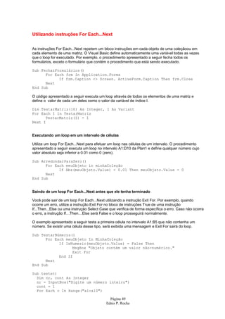 Utilizando instruções For Each...Next


As instruções For Each...Next repetem um bloco instruções em cada objeto de uma coleçãoou em
cada elemento de uma matriz. O Visual Basic define automaticamente uma variável todas as vezes
que o loop for executado. Por exemplo, o procedimento apresentado a seguir fecha todos os
formulários, exceto o formulário que contém o procedimento que está sendo executado.

Sub FecharFormulários()
      For Each frm In Application.Forms
            If frm.Caption <> Screen. ActiveForm.Caption Then frm.Close
      Next
End Sub

O código apresentado a seguir executa um loop através de todos os elementos de uma matriz e
define o valor de cada um deles como o valor da variável de índice I.

Dim TestarMatriz(10) As Integer, I As Variant
For Each I In TestarMatriz
      TestarMatriz(I) = I
Next I


Executando um loop em um intervalo de células

Utilize um loop For Each...Next para efetuar um loop nas células de um intervalo. O procedimento
apresentado a seguir executa um loop no intervalo A1:D10 da Plan1 e define qualquer número cujo
valor absoluto seja inferior a 0.01 como 0 (zero).

Sub ArredondarParaZero()
      For Each meuObjeto in minhaColeção
            If Abs(meuObjeto.Value) < 0.01 Then meuObjeto.Value = 0
      Next
End Sub


Saindo de um loop For Each...Next antes que ele tenha terminado

Você pode sair de um loop For Each...Next utilizando a instrução Exit For. Por exemplo, quando
ocorre um erro, utilize a instrução Exit For no bloco de instruções True de uma instrução
If...Then...Else ou uma instrução Select Case que verifica de forma específica o erro. Caso não ocorra
o erro, a instrução If…Then…Else será False e o loop prosseguirá normalmente.

O exemplo apresentado a seguir testa a primeira célula no intervalo A1:B5 que não contenha um
número. Se existir uma célula desse tipo, será exibida uma mensagem e Exit For sairá do loop.

Sub TestarNúmeros()
      For Each meuObjeto In MinhaColeção
            If IsNumeric(meuObjeto.Value) = False Then
                  MsgBox "Objeto contém um valor não-numérico."
                  Exit For
            End If
      Next
End Sub

Sub teste()
  Dim nr, cont As Integer
  nr = InputBox("Digite um número inteiro")
  cont = 1
  For Each c In Range("a1:a10")

                                              Página 49
                                            Ednis P. Rocha
 