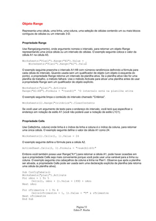 Objeto Range

Representa uma célula, uma linha, uma coluna, uma seleção de células contendo um ou mais blocos
contíguos de células ou um intervalo 3-D.


Propriedade Range

Use Range(argumento), onde argumento nomeia o intervalo, para retornar um objeto Range
representando uma única célula ou um intervalo de células. O exemplo seguinte coloca o valor da
célula A1 na célula A5.

Worksheets("Plan1").Range("A5").Value = _
    Worksheets("Plan1").Range("A1").Value

O exemplo seguinte preenche o intervalo A1:H8 com números randômicos definindo a fórmula para
cada célula do intervalo. Quando usada sem um qualificador de objeto (um objeto à esquerda do
ponto), a propriedade Range retorna um intervalo da planilha ativa. Se a planilha ativa não for uma
planilha de trabalho, o método falhará. Use o método Activate para ativar uma planilha antes de usar
a propriedade Range sem um qualificador de objeto explícito.

Worksheets("plan1").Activate
Range("A1:H8").Formula = "=rand()" 'O intervalo está na planilha ativa

O exemplo seguinte limpa o conteúdo do intervalo chamado "Critérios".

Worksheets(1).Range("critérios").ClearContents

Se você usar um argumento de texto para o endereço do intervalo, você terá que especificar o
endereço em notação de estilo A1 (você não poderá usar a notação de estilo L1C1).


Propriedade Cells

Use Cells(linha, coluna) onde linha é o índice da linha e coluna é o índice da coluna, para retornar
uma única célula. O exemplo seguinte define o valor da célula A1 como 24.

Worksheets(1).Cells(1, 1).Value = 24

O exemplo seguinte define a fórmula para a célula A2.

ActiveSheet.Cells(2, 1).Formula = "=sum(b1:b5)"

Embora você também possa usar Range("A1") para retornar a célula A1, pode haver ocasiões em
que a propriedade Cells seja mais conveniente porque você pode usar uma variável para a linha ou
coluna. O exemplo seguinte cria cabeçalhos de coluna e linha na Plan1. Observe que após a planilha
ser ativada, a propriedade Cells pode ser usada sem uma declaração explícita de planilha (ela retorna
uma célula da planilha ativa).

Sub ConfigTabela()
Worksheets("plan1").Activate
For oAno = 1 To 5
      Cells(1, oAno + 1).Value = 1990 + oAno
Next oAno

For oTrimestre = 1 To 4
      Cells(oTrimestre + 1, 1).Value = "T" & oTrimestre
Next oTrimestre
End Sub


                                              Página 53
                                            Ednis P. Rocha
 