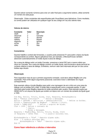 Quando estiver somando números para criar um valor final para o argumento buttons, utilize somente
um número de cada grupo.

Observação Estas constantes são especificadas pelo Visual Basic para Aplicativos. Como resultado,
os nomes podem ser utilizados em qualquer lugar do seu código em vez dos valores reais.



Valores de retorno

Constante        Valor        Descrição
vbOK             1            OK
vbCancel         2            Cancelar
vbAbort          3            Abortar
vbRetry          4            Repetir
vbIgnore         5            Ignorar
vbYes            6            Sim
vbNo             7            Não


Comentários

Quando helpfile e context são fornecidos, o usuário pode pressionar F1 para exibir o tópico da Ajuda
correspondente ao context. Alguns aplicativos host, por exemplo, o Microsoft Excel, também
adicionam automaticamente um botão Ajuda à caixa de diálogo.

Se a caixa de diálogo exibir um botão Cancelar, pressionar a tecla ESC terá o mesmo efeito que
clicar em Cancelar. Se a caixa de diálogo contiver um botão Ajuda, será fornecida a ajuda sensível ao
contexto relativa à caixa de diálogo. Entretanto, nenhum valor será retornado até que um dos outros
botões seja clicado.


Observação

Para especificar mais do que o primeiro argumento nomeado, você deve utilizar MsgBox em uma
expressão. Para omitir algum argumento posicional, você deve incluir o delimitador de vírgula
correspondente.

Este exemplo utiliza a função MsgBox para exibir uma mensagem de erro crítico em uma caixa de
diálogo com os botões Sim e Não. O botão Não é especificado como a resposta padrão. O valor
retornado pela função MsgBox depende do botão escolhido pelo usuário. Este exemplo supõe que
DEMO.HLP é um arquivo de Ajuda que contém um tópico com um número de contexto da Ajuda igual
a 1000.

Dim Msg, Estilo, Título, Ajuda, Ctxt, Resposta, MinhaSeqüência
Msg = "Deseja continuar?"     ' Define a mensagem.
Estilo = vbYesNo + vbCritical + vbDefaultButton2      ' Define os botões.
Título = "Demonstração de MsgBox" ' Define o título.
Ajuda = "DEMO.HLP"      ' Define o arquivo de Ajuda.
Ctxt = 1000 ' Define o contexto do
            ' tópico.
            ' Exibe a mensagem.
Resposta = MsgBox(Msg, Estilo, Título, Ajuda, Ctxt)
If Resposta = vbYes Then      ' O usuário escolheu Sim.

MinhaSeqüência = "Sim" ' Executa alguma ação.
Else ' O usuário escolheu Não.
      MinhaSeqüência = "Não" ' Executa alguma ação.
End If

Como fazer referência a células e intervalos
                                             Página 59
                                           Ednis P. Rocha
 
