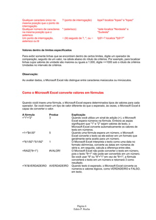 Qualquer caractere único na       ? (ponto de interrogação)       lope? localiza "lopes" e "lopez"
mesma posição que o ponto de
interrogação.
Qualquer número de caracteres     * (asterisco)                   *este localiza "Nordeste" e
na mesma posição que o                                            "Sudeste"
asterisco
Um ponto de interrogação,         ~ (til) seguido de ?, *, ou ~   fy91~? localiza "fy91?"
asterisco ou til


Valores dentro de limites especificados

Para exibir somente linhas que se encontrem dentro de certos limites, digite um operador de
comparação, seguido de um valor, na célula abaixo do rótulo de critérios. Por exemplo, para localizar
linhas cujos valores de unidade são maiores ou iguais a 1.000, digite >=1000 sob o rótulo de critérios
Unidades no intervalo de critérios.


Observação:

Ao avaliar dados, o Microsoft Excel não distingue entre caracteres maiúsculos ou minúsculos.



Como o Microsoft Excel converte valores em fórmulas


Quando você insere uma fórmula, o Microsoft Excel espera determinados tipos de valores para cada
operador. Se você inserir um tipo de valor diferente do que o esperado, às vezes, o Microsoft Excel é
capaz de converter o valor.

A fórmula              Produz             Explicação
="1"+"2"               3                  Quando você utiliza um sinal de adição (+), o Microsoft
                                          Excel espera números na fórmula. Embora as aspas
                                          signifiquem que "1" e "2" sejam valores de texto, o
                                          Microsoft Excel converte automaticamente os valores de
                                          texto em números.
=1+"$4.00"             5                  Quando uma fórmula espera um número, o Microsoft
                                          Excel converte o texto se ele estiver em um formato que
                                          geralmente seria aceito para um número.
="6/1/92"-"5/1/92"     1                  O Microsoft Excel interpreta o texto como uma data no
                                          formato dd/mm/aa, converte as datas em números de
                                          série e, em seguida, calcula a diferença entre eles.
=RAIZ("8+1")           #VALOR!            O Microsoft Excel não pode converter o texto em número,
                                          pois o texto "8+1" não pode ser convertido em um número.
                                          Se você usar "9" ou "8"+"1" em vez de "8+1", a fórmula
                                          converterá o texto em um número e retornará 3 como
                                          resultado.
="A"&VERDADEIRO        AVERDADEIRO        Quando texto é esperado, o Microsoft Excel converte os
                                          números e valores lógicos, como VERDADEIRO e FALSO,
                                          em texto.




                                              Página 6
                                            Ednis P. Rocha
 