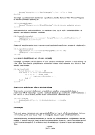 Range("MinhaPasta.xls!MeuIntervalo").Font.Italic = True
End Sub

O exemplo seguinte se refere ao intervalo específico de planilha chamado "Plan1!Vendas" na pasta
de trabalho chamada "Relatório.xls".

Sub FormatarVendas()
      Range("[Relatório.xls]Plan1!Vendas").BorderAround weight:=xlthin
End Sub

Para selecionar um intervalo nomeado, use o método GoTo, o qual ativa a pasta de trabalho e a
planilha e, em seguida, seleciona o intervalo.

Sub LimparIntervalo()
      Application.Goto Reference:= Range("MinhaPasta.xls!MeuIntervalo")
      Selection.ClearContents
End Sub

O exemplo seguinte mostra como o mesmo procedimento seria escrito para a pasta de trabalho ativa.

Sub LimparIntervalo()
      Application.Goto Reference:=Range("MeuIntervalo")
      Selection.ClearContents
End Sub

Loop através de células em um intervalo nomeado

O exemplo seguinte faz um loop através de cada célula de um intervalo nomeado usando um loop For
Each...Next. Se o valor de qualquer célula do intervalo exceder o valor de limite, a cor da célula será
alterada para amarelo.

Sub AplicarCor()
      Const limite As Integer = 25
      For Each c In Range("MeuIntervalo")
            If c.Value > limite Then
                  c.Interior.ColorIndex = 27
            End If
      Next c
End Sub


Referindo-se a células em relação a outras células

Uma maneira comum de trabalhar com uma célula em relação a uma outra célula é usar a
propriedade Offset. No exemplo seguinte, o conteúdo da célula que se encontra uma linha abaixo e a
três colunas da célula ativa na planilha ativa é formatado com sublinhado duplo.

Sub Sublinhar()
      ActiveCell.Offset(1, 3).Font.Underline = xlDouble
End Sub


Observação


Você pode gravar macros que usem a propriedade Offset em vez de referências absolutas. No menu
Ferramentas, aponte para Gravar macro e, em seguida, clique em Usar referências relativas.

Para fazer um loop através de um intervalo de células, use uma variável com a propriedade Cells em
um loop. O exemplo seguinte preenche as 20 primeiras células da terceira coluna com valores entre 5
e 100, incrementados por 5. A variável contador é usada como índice de linha para a propriedade
Cells.
                                              Página 62
                                            Ednis P. Rocha
 