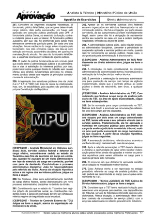 Analista & Técnico | Ministério Público da União
Apostila de Exercícios Direito Administrativo
Atualizada 01/08/2010 Neste curso os melhores alunos estão sendo preparados pelos melhores Professores 13
257. Considere as seguintes situações hipotéticas. O
funcionário público Aristóteles, que ocupava determinado
cargo público, dele pediu exoneração, por haver sido
aprovado em concurso público promovido pelo DPF. A
funcionária pública Ceres, no exercício da função, contra-
iu moléstia grave e veio a falecer. O funcionário público
Juscelino, por sua vez, foi promovido para cargo mais
elevado na carreira de que fazia parte. Em cada uma das
situações, houve vacância do cargo antes ocupado pelo
funcionário; nos dois primeiros casos, ela deu-se com
extinção do vínculo, ao contrário do último, em que houve
manutenção do vínculo. No caso do funcionário Aristóte-
les, a vacância ocorreu por vontade do agente público.
258. O poder de polícia fundamenta-se em vínculo geral
que existe entre a administração pública e os administra-
dos e visa à satisfação do interesse público; por isso,
pode incidir sobre qualquer direito do cidadão sem causar
ofensa aos direitos fundamentais previstos no ordena-
mento jurídico, desde que respeite os princípios constitu-
cionais da administração.
259. A legislação dos servidores públicos civis da União
(Lei n.º 8.112 /1990) não trata de casos de vitaliciedade,
mas, sim, de estabilidade, pois aqueles são previstos na
própria Constituição da República.
(CESPE/2007 - Analista Ministerial em Ciências Jurí-
dicas) João, servidor público federal e detentor de
cargo efetivo, encontrava-se cedido ao estado do
Tocantins para fins de exercício em cargo em comis-
são, quando foi acusado de um ilícito administrativo
em face do exercício do cargo em comissão, punível
com pena de demissão. Concluindo-se o processo
administrativo disciplinar, João foi responsabilizado
pelo referido ato ilícito. Acerca da situação hipotética
acima e do regime dos servidores públicos, julgue os
itens a seguir.
260. Na hipótese, João será automaticamente demitido
do cargo efetivo federal, sendo desnecessário um novo
processo administrativo disciplinar no âmbito da União.
261. Considerando que o estado do Tocantins tem regi-
me próprio de previdência social, as contribuições inci-
dentes sobre o cargo em comissão devem ser vertidas ao
referido regime de seguridade social estadual.
(CESPE/2007 - Técnico de Controle Externo do TCU)
Julgue os itens a seguir, acerca da organização ad-
ministrativa da União.
262. Apesar de os servidores públicos civis federais
estarem organizados em estrutura hierarquizada na ad-
ministração pública, não há a obrigação, por parte desses
servidores, de dar cumprimento a ordem manifestamente
ilegal, assim como não há a obrigação de representar
contra seu superior no caso em que a ordem configure
ilegalidade, omissão ou abuso de poder.
263. A administração pública pode, após regular proces-
so administrativo disciplinar, converter a penalidade de
suspensão aplicada a servidor público em multa, quando
isso for conveniente ao serviço público. Nesse caso, o
ato praticado pela administração é discricionário.
(CESPE/2008 - Analista Administrativo do TST) Rela-
tivamente ao direito administrativo, julgue os itens a
seguir.
264. A introdução, no texto constitucional, do princípio
administrativo da economicidade tornou inconstitucional a
realização de licitações de tipo melhor técnica.
265. É permitida a celebração de contratos administrati-
vos para prestação de serviço com tempo de vigência
indeterminado, desde que o contrato atribua ao poder
público o direito de rescindi-lo, sem ônus, a qualquer
tempo.
(CESPE/2008 - Analista Administrativo do TST) Con-
siderando que Melissa ocupe cargo de analista judi-
ciário do TST, da área de apoio especializado, julgue
os itens subseqüentes.
266. Se for nomeada para cargo comissionado no TST,
Melissa terá direito a acumular as remunerações referen-
tes aos dois cargos por ela ocupados.
(CESPE/2008 - Analista Administrativo do TST) Adri-
ana ocupou por dois anos um cargo comissionado
no TST, tendo sido esse o seu primeiro vínculo com o
serviço público. Posteriormente, ela foi aprovada e
nomeada em concurso público para provimento de
cargo de analista judiciário no referido tribunal, moti-
vo pelo qual pediu exoneração do cargo comissiona-
do que ocupava. A partir dessa situação hipotética,
julgue os itens seguintes.
267. A exoneração de Adriana, referida acima, acarreta a
vacância do cargo comissionado que ela ocupava.
268. Após a referida exoneração, o TST deveria oferecer
a Adriana a oportunidade de optar entre receber indeni-
zação pelas férias ainda não gozadas e manter os perío-
dos aquisitivos para serem utilizados no cargo para o
qual ela já havia sido nomeada.
269. O concurso em que Adriana foi aprovada constitui
uma licitação na modalidade melhor técnica.
270. Caso Adriana venha a ser reprovada no estágio
probatório referente ao cargo de analista judiciário, ela
não poderá ser reconduzida ao cargo que ocupava ante-
riormente no TST.
(CESPE/2008 - Técnico Judiciário do TST) Acerca do
Direito Administrativo, julgue os itens a seguir:
271. Considere que o TST tenha realizado licitação para
selecionar uma empresa para realizar, nas dependências
do Tribunal, serviço de fotocópias oferecido para os juris-
dicionados. Nessa situação, a administração deve cele-
brar contrato de concessão de serviço público com a
empresa selecionada no referido procedimento licitatório.
 