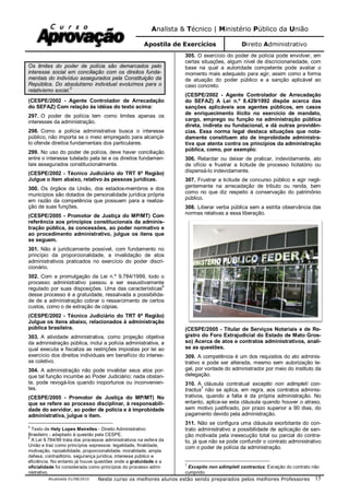 Analista & Técnico | Ministério Público da União
Apostila de Exercícios Direito Administrativo
Atualizada 01/08/2010 Neste curso os melhores alunos estão sendo preparados pelos melhores Professores 15
Os limites do poder de polícia são demarcados pelo
interesse social em conciliação com os direitos funda-
mentais do indivíduo assegurados pela Constituição da
República. Do absolutismo individual evoluímos para o
relativismo social.
5
(CESPE/2002 - Agente Controlador de Arrecadação
do SEFAZ) Com relação às idéias do texto acima:
297. O poder de polícia tem como limites apenas os
interesses da administração.
298. Como a polícia administrativa busca o interesse
público, não importa se o meio empregado para alcançá-
lo ofende direitos fundamentais dos particulares.
299. No uso do poder de polícia, deve haver conciliação
entre o interesse tutelado pela lei e os direitos fundamen-
tais assegurados constitucionalmente.
(CESPE/2002 - Técnico Judiciário do TRT 6ª Região)
Julgue o item abaixo, relativo às pessoas jurídicas.
300. Os órgãos da União, dos estados-membros e dos
municípios são dotados de personalidade jurídica própria
em razão da competência que possuem para a realiza-
ção de suas funções.
(CESPE/2005 - Promotor de Justiça do MP/MT) Com
referência aos princípios constitucionais da adminis-
tração pública, às concessões, ao poder normativo e
ao procedimento administrativo, julgue os itens que
se seguem.
301. Não é juridicamente possível, com fundamento no
princípio da proporcionalidade, a invalidação de atos
administrativos praticados no exercício do poder discri-
cionário.
302. Com a promulgação da Lei n.º 9.784/1999, todo o
processo administrativo passou a ser exaustivamente
regulado por suas disposições. Uma das características
6
desse processo é a gratuidade, ressalvada a possibilida-
de de a administração cobrar o ressarcimento de certos
custos, como o de extração de cópias.
(CESPE/2002 - Técnico Judiciário do TRT 6ª Região)
Julgue os itens abaixo, relacionados à administração
pública brasileira.
303. A atividade administrativa, como projeção objetiva
da administração pública, inclui a polícia administrativa, a
qual executa e fiscaliza as restrições impostas por lei ao
exercício dos direitos individuais em benefício do interes-
se coletivo.
304. A administração não pode invalidar seus atos por-
que tal função incumbe ao Poder Judiciário; nada obstan-
te, pode revogá-los quando inoportunos ou inconvenien-
tes.
(CESPE/2005 - Promotor de Justiça do MP/MT) No
que se refere ao processo disciplinar, à responsabili-
dade do servidor, ao poder de polícia e à improbidade
administrativa, julgue o item.
5
Texto de Hely Lopes Meirelles - Direito Administrativo
Brasileiro - adaptado à questão pela CESPE.
6
A Lei 9.784/99 trata dos processos administrativos na esfera da
União e traz como princípios expressos: legalidade, finalidade,
motivação, razoabilidade, proporcionalidade, moralidade, ampla
defesa, contraditório, segurança jurídica, interesse público e
eficiência. No entanto já houve questões onde a gratuidade e a
oficialidade foi considerada como princípios do processo admi-
nistrativo.
305. O exercício do poder de polícia pode envolver, em
certas situações, algum nível de discricionariedade, com
base na qual a autoridade competente pode avaliar o
momento mais adequado para agir, assim como a forma
de atuação do poder público e a sanção aplicável ao
caso concreto.
(CESPE/2002 - Agente Controlador de Arrecadação
do SEFAZ) A Lei n.º 8.429/1992 dispõe acerca das
sanções aplicáveis aos agentes públicos, em casos
de enriquecimento ilícito no exercício de mandato,
cargo, emprego ou função na administração pública
direta, indireta ou fundacional, e dá outras providên-
cias. Essa norma legal destaca situações que nota-
damente constituem ato de improbidade administra-
tiva que atenta contra os princípios da administração
pública, como, por exemplo:
306. Retardar ou deixar de praticar, indevidamente, ato
de ofício e frustrar a licitude de processo licitatório ou
dispensá-lo indevidamente.
307. Frustrar a licitude de concurso público e agir negli-
gentemente na arrecadação de tributo ou renda, bem
como no que diz respeito à conservação do patrimônio
público.
308. Liberar verba pública sem a estrita observância das
normas relativas a essa liberação.
(CESPE/2005 - Titular de Serviços Notariais e de Re-
gistro do Foro Extrajudicial do Estado de Mato Gros-
so) Acerca de atos e contratos administrativos, anali-
se as questões.
309. A competência é um dos requisitos do ato adminis-
trativo e pode ser alterada, mesmo sem autorização le-
gal, por vontade do administrador por meio do instituto da
delegação.
310. A cláusula contratual exceptio non adimpleti con-
tractus
7
não se aplica, em regra, aos contratos adminis-
trativos, quando a falta é da própria administração. No
entanto, aplica-se esta cláusula quando houver o atraso,
sem motivo justificado, por prazo superior a 90 dias, do
pagamento devido pela administração.
311. Não se configura uma cláusula exorbitante do con-
trato administrativo a possibilidade de aplicação de san-
ção motivada pela inexecução total ou parcial do contra-
to, já que não se pode confundir o contrato administrativo
com o poder de polícia da administração.
7
Exceptio non adimpleti contractus: Exceção do contrato não
cumprido.
 