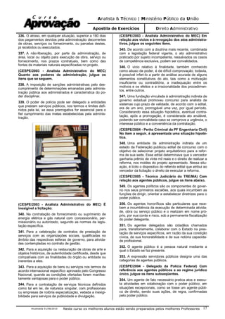 Analista & Técnico | Ministério Público da União
Apostila de Exercícios Direito Administrativo
Atualizada 01/08/2010 Neste curso os melhores alunos estão sendo preparados pelos melhores Professores 17
336. O atraso, em qualquer situação, superior a 180 dias
dos pagamentos devidos pela administração decorrentes
de obras, serviços ou fornecimento, ou parcelas destes,
já recebidos ou executados.
337. A não-liberação, por parte da administração, de
área, local ou objeto para execução de obra, serviço ou
fornecimento, nos prazos contratuais, bem como das
fontes de materiais naturais especificadas no projeto.
(CESPE/2003 - Analista Administrativo do MEC)
Quanto aos poderes da administração, julgue os
itens que se seguem.
338. A imposição de sanções administrativas pelo des-
cumprimento de determinações emanadas pela adminis-
tração pública aos administrados é característica do po-
der disciplinar.
339. O poder de polícia pode ser delegado a entidades
que prestam serviços públicos, nos termos e limites defi-
nidos pela lei, se essa prerrogativa for essencial para o
fiel cumprimento das metas estabelecidas pela adminis-
tração.
(CESPE/2003 - Analista Administrativo do MEC) É
inexigível a licitação:
340. Na contratação de fornecimento ou suprimento de
energia elétrica e gás natural com concessionário, per-
missionário ou autorizado, segundo as normas da legis-
lação específica.
341. Para a celebração de contratos de prestação de
serviços com as organizações sociais, qualificadas no
âmbito das respectivas esferas de governo, para ativida-
des contempladas no contrato de gestão.
342. Para a aquisição ou restauração de obras de arte e
objetos históricos, de autenticidade certificada, desde que
compatíveis com as finalidades do órgão ou entidade ou
inerentes a eles.
343. Para a aquisição de bens ou serviços nos termos de
acordo internacional específico aprovado pelo Congresso
Nacional, quando as condições ofertadas forem manifes-
tamente vantajosas para o poder público.
344. Para a contratação de serviços técnicos definidos
como tal em lei, de natureza singular, com profissionais
ou empresas de notória especialização, vedada a inexigi-
bilidade para serviços de publicidade e divulgação.
(CESPE/2003 - Analista Administrativo do MEC) Em
relação aos vícios e à revogação dos atos administra-
tivos, julgue os seguintes itens.
345. De acordo com a doutrina mais recente, combinada
com a legislação federal vigente, o ato administrativo
praticado por sujeito incompetente, ressalvados os casos
de competência exclusiva, podem ser convalidados.
346. O vício relativo à finalidade, também conhecido
como abuso de poder, é de difícil comprovação; todavia,
é possível inferi-lo a partir de análise acurada de alguns
elementos constitutivos do ato, tais como a motivação
insuficiente ou contraditória, a inadequação entre os
motivos e os efeitos e a irracionalidade dos procedimen-
tos, entre outros.
347. Uma fundação vinculada à administração indireta de
governo estadual promoveu concurso para analista de
sistemas cujo prazo de validade, de acordo com o edital,
era de um ano, prorrogável uma vez, por igual período.
Considerando essa situação hipotética, eventual contra-
tação, após a prorrogação, é considerada ato anulável,
podendo ser convalidada caso se comprove a urgência, o
interesse público e a conveniência da contratação.
(CESPE/2004 - Perito Criminal da PF Engenharia Civil)
No item a seguir, é apresentada uma situação hipoté-
tica.
348. Uma entidade da administração indireta de um
estado da Federação publicou edital de concurso com o
objetivo de selecionar projeto arquitetônico para a refor-
ma de sua sede. Esse edital determinava que o vencedor
ganharia prêmio de vinte mil reais e o direito de realizar a
reforma, nos moldes do projeto apresentado. Nessa situ-
ação, é lícito o dispositivo do referido edital que atribui ao
vencedor da licitação o direito de executar a reforma.
(CESPE/2005 - Técnico Judiciário do TRE/MA) Com
relação aos agentes públicos, julgue os itens abaixo.
349. Os agentes políticos são os componentes do gover-
no nos seus primeiros escalões, aos quais incumbem as
funções de dirigir, orientar e estabelecer diretrizes para o
poder público.
350. Os agentes honoríficos são particulares que rece-
bem a incumbência da execução de determinada ativida-
de, obra ou serviço público e o realizam em nome pró-
prio, por sua conta e risco, sob a permanente fiscalização
do poder delegante.
351. Os agentes delegados são cidadãos chamados
para, transitoriamente, colaborar com o Estado na pres-
tação de serviços específicos, em razão da sua condição
cívica, de sua honorabilidade e de sua notória capacida-
de profissional.
352. O agente público é a pessoa natural mediante a
qual o Estado se faz presente.
353. A expressão servidores públicos designa uma das
categorias de agentes públicos.
(CESPE/2004 - Delegado da Polícia Federal) Com
referência aos agentes públicos e ao regime jurídico
único, julgue os itens subseqüentes.
354. Um agente de fato necessário pratica atos e execu-
ta atividades em colaboração com o poder público, em
situações excepcionais, como se fosse um agente públi-
co de direito, sendo suas ações, de regra, confirmadas
pelo poder público.
 
