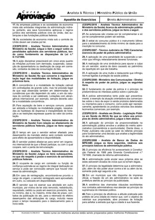 Analista & Técnico | Ministério Público da União
Apostila de Exercícios Direito Administrativo
Atualizada 01/08/2010 Neste curso os melhores alunos estão sendo preparados pelos melhores Professores2
17. As empresas públicas e as sociedades de economia
mista são entidades integrantes da administração indire-
ta, portanto, aos seus funcionários aplica-se o regime
jurídico dos servidores públicos civis da União, das au-
tarquias e das fundações públicas federais.
18. As sociedades de economia mista sob o controle da
União devem ser criadas por lei.
(CESPE/2010 - Analista Técnico Administrativo do
Ministério da Saúde) Julgue o item a seguir sobre as
penalidades aplicáveis aos servidores públicos, ten-
do como fundamento as disposições da Lei n.º
8.112/1990.
19. A ação disciplinar prescreverá em cinco anos quanto
às infrações puníveis com demissão, suspensão, cassa-
ção de aposentadoria ou destituição de cargo em comis-
são, contados da data da consumação do fato.
(CESPE/2010 - Analista Técnico Administrativo do
Ministério da Saúde) No que concerne à regulamen-
tação legal das modalidades de licitação, julgue os
próximos itens.
20. A concorrência é a modalidade de licitação cabível
em contratações de grande vulto, mas há previsão legal
de que seja observada também em determinadas cir-
cunstâncias que não dependem do valor, e sim da natu-
reza do contrato a ser celebrado. Licitações com abran-
gência internacional, por exemplo, sempre deverão ado-
tar a modalidade concorrência.
21. Para aquisição de bens e serviços comuns, poderá
ser adotada a licitação na modalidade pregão, ressalva-
das as hipóteses de dispensa e inexigibilidade de licita-
ção e as restrições expressas quanto ao valor da contra-
tação.
(CESPE/2010 - Analista Técnico Administrativo do
Ministério da Saúde) Com relação ao afastamento de
servidores públicos federais, julgue os itens seguin-
tes.
22. O tempo em que o servidor estiver afastado para
desempenho de mandato eletivo será contado somente
para efeito de aposentadoria e disponibilidade.
23. O servidor poderá afastar-se para servir em organis-
mo internacional de que o Brasil participe, ou com o qual
coopere, sem a perda da remuneração.
(CESPE/2010 - Analista Técnico Administrativo do
Ministério da Saúde) Julgue os itens subsequentes,
no que diz respeito a posse e exercício de servidores
públicos federais.
24. O ocupante de cargo em comissão ou função de
confiança submete-se ao regime de integral dedicação ao
serviço e pode ser convocado sempre que houver inte-
resse da administração.
25. Em caso de reintegração, encontrando-se provido o
cargo de origem, o servidor reintegrado será aproveitado
em outro, ou colocado em disponibilidade.
26. O servidor que irá exercer sua atividade em outro
município, por motivo de ter sido removido, redistribuído,
requisitado, cedido ou posto em exercício provisório, terá,
no mínimo, dez e, no máximo, trinta dias de prazo, con-
tados da publicação do ato, para a retomada do efetivo
desempenho das atribuições do cargo, incluído nesse
prazo o tempo necessário para o deslocamento para a
nova sede.
(CESPE/2010 - Analista Técnico Administrativo do
Ministério da Saúde) Acerca da administração pública
e dos servidores públicos, julgue os itens a seguir.
27. As autarquias são criadas por lei complementar e só
por lei complementar podem ser extintas.
28. O edital do concurso público é o instrumento idôneo
para o estabelecimento do limite mínimo de idade para a
inscrição no concurso.
(CESPE/2007 - Técnico Judiciário do TSE) Caracteriza
exercício de poder de polícia administrativa:
29. A aplicação de uma penalidade de suspensão a ser-
vidor que infringiu reiteradamente deveres funcionais.
30. A realização de uma sindicância para apurar a culpa
de um servidor, acerca de dano causado ao patrimônio
da repartição em que ele trabalha.
31. A aplicação de uma multa a restaurante que infringiu
normas ligadas à proteção da saúde pública.
(CESPE/2008 - Ministério das Comunicações - Direito)
A respeito do poder de polícia, julgue os seguintes
itens.
32. O fundamento do poder de polícia é o princípio da
predominância do interesse público sobre o particular.
33. A polícia administrativa tanto pode agir preventiva-
mente, a exemplo da atuação orientadora aos comercian-
tes sobre o risco de expor à venda produtos deteriorados
ou impróprios para o consumo, como pode agir repressi-
vamente, apreendendo os produtos vencidos dos estabe-
lecimentos comerciais, por exemplo.
(CESPE/2010 - Analista em Direito - Legislação Públi-
ca em Saúde do INCA) No que se refere aos princí-
pios do direito administrativo, julgue o item abaixo.
34. A aplicação do princípio da proporcionalidade na
administração pública envolve a análise do mérito admi-
nistrativo (conveniência e oportunidade). Diante disso, o
Poder Judiciário não pode se valer do referido princípio
para fundamentar uma decisão que analise a legitimidade
do ato administrativo.
(CESPE/2008 - Analista de Banco de Dados do
MPE/AM) Julgue os itens seguintes, relativos aos
princípios básicos da administração pública.
35. O princípio da eficiência foi acrescentado à Constitui-
ção Federal de 1988 pela Emenda Constitucional n.º
19/1998, chamada de reforma administrativa.
36. A administração pode anular seus próprios atos se
estes estiverem eivados de vícios que os tornem ilegais.
37. O princípio da legalidade determina que a administra-
ção, além de não poder atuar contra a lei ou além da lei,
somente pode agir segundo a lei.
38. Em um município que não disponha de imprensa
oficial, a fixação de um ato administrativo na sede da
prefeitura atende ao princípio da publicidade.
39. A existência das chamadas cláusulas exorbitantes
nos contratos administrativos visa atender ao princípio da
supremacia do interesse público.
40. Fere o princípio da eficiência a atitude praticada pelo
prefeito de uma cidade do interior que, com o objetivo de
valorizar sua propriedade, abre processo de licitação
para asfaltar a estrada que liga a cidade à sua fazenda.
 