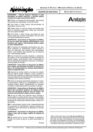 Analista & Técnico | Ministério Público da União
Apostila de Exercícios Direito Administrativo
Atualizada 01/08/2010 Neste curso os melhores alunos estão sendo preparados pelos melhores Professores20
(CESPE/2007 - Tribunal Superior Eleitoral) A cada
qüinqüênio de efetivo exercício, o servidor público
ocupante de cargo de provimento efetivo:
390. Poderá, no interesse da administração, obter licença
remunerada para capacitação, de até três meses.
391. Terá direito a obter licença não-remunerada de
capacitação, de até um ano.
392. Poderá obter um mês de licença remunerada para
tratar de interesses particulares, desde que autorizado
pelo seu superior imediato.
393. Terá direito a obter licença remunerada de dois
meses, desde que, durante o qüinqüênio, ele não conte
com faltas injustificadas ao serviço.
(CESPE/2010 - Especialista em Regulação da ANEEL)
No que se refere aos poderes administrativos e aos
princípios que regem a administração pública, julgue
os itens subsequentes.
394. O princípio da moralidade administrativa tem exis-
tência autônoma no ordenamento jurídico nacional e
deve ser observado não somente pelo administrador
público, como também pelo particular que se relaciona
com a administração pública.
395. Com fundamento no poder disciplinar, a administra-
ção pública, ao ter conhecimento de prática de falta por
servidor público, pode escolher entre a instauração ou
não de procedimento destinado a promover a correspon-
dente apuração da infração.
(CESPE/2010 - Especialista em Regulação da ANEEL)
Com relação aos princípios inerentes ao serviço pú-
blico e às características do contrato administrativo,
julgue os seguintes itens.
396. Aplica-se ao serviço público o princípio da mutabili-
dade do regime jurídico, segundo o qual é possível a
ocorrência de mudanças no regime de execução do ser-
viço para adequá-lo ao interesse público, que pode sofrer
mudanças com o decurso do tempo.
397. Entre as cláusulas exorbitantes presentes no contra-
to administrativo, destaca-se a possibilidade de a admi-
nistração pública alterar unilateralmente as cláusulas
contratuais, independentemente de qualquer motivação.
(CESPE/2010 - Especialista em Regulação da ANEEL)
Acerca dos servidores públicos, do regime jurídico
único dos servidores públicos civis da União e do
processo administrativo, julgue os itens a seguir.
398. No que se refere aos vocábulos cargo, emprego e
função pública, é correto afirmar que o servidor contrata-
do por tempo determinado para atender a necessidade
temporária de excepcional interesse público exerce fun-
ção pública.
399. A administração pública pode, independentemente
de provocação do administrado, instaurar processo ad-
ministrativo, como decorrência da aplicação do princípio
da oficialidade.
(CESPE/2010 - Especialista em Regulação da ANEEL)
Julgue o item que se segue, relativo ao instituto da
licitação.
400. De acordo com a Lei de Licitações, é inexigível a
licitação nos casos de guerra ou grave perturbação da
ordem.
The End
Anotações
______________________________________
______________________________________
______________________________________
______________________________________
______________________________________
______________________________________
______________________________________
______________________________________
______________________________________
______________________________________
______________________________________
______________________________________
______________________________________
______________________________________
______________________________________
______________________________________
______________________________________
______________________________________
______________________________________
______________________________________
______________________________________
______________________________________
______________________________________
______________________________________
______________________________________
______________________________________
______________________________________
“Mas em todas estas coisas somos mais que vencedores, por
aquele que nos amou. Porque estou certo de que, nem a morte,
nem a vida, nem anjos, nem principados, nem coisas presentes,
nem futuras, nem potestades, nem a altura, nem a profundidade,
nem qualquer outra criatura nos poderá separar do amor de Deus,
que está em Cristo Jesus nosso Senhor”. (Romanos 8:37-39)
 