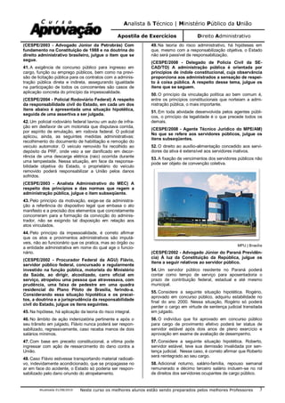 Analista & Técnico | Ministério Público da União
Apostila de Exercícios Direito Administrativo
Atualizada 01/08/2010 Neste curso os melhores alunos estão sendo preparados pelos melhores Professores 3
(CESPE/2003 - Advogado Júnior da Petrobrás) Com
fundamento na Constituição de 1988 e na doutrina do
direito administrativo brasileiro, julgue o item que se
segue.
41. A exigência de concurso público para ingresso em
cargo, função ou emprego públicos, bem como na previ-
são de licitação pública para os contratos com a adminis-
tração pública direta e indireta, assegurando igualdade
na participação de todos os concorrentes são casos de
aplicação concreta do princípio da impessoalidade.
(CESPE/2004 - Policial Rodoviário Federal) A respeito
da responsabilidade civil do Estado, em cada um dos
itens abaixo é apresentada uma situação hipotética,
seguida de uma assertiva a ser julgada.
42. Um policial rodoviário federal lavrou um auto de infra-
ção em desfavor de um motorista que disputava corrida,
por espírito de emulação, em rodovia federal. O policial
aplicou, ainda, as seguintes medidas administrativas:
recolhimento do documento de habilitação e remoção do
veículo automotor. O veículo removido foi recolhido ao
depósito da PRF, onde veio a ser danificado em decor-
rência de uma descarga elétrica (raio) ocorrida durante
uma tempestade. Nessa situação, em face da responsa-
bilidade objetiva do Estado, o proprietário do veículo
removido poderá responsabilizar a União pelos danos
sofridos.
(CESPE/2003 - Analista Administrativo do MEC) A
respeito dos princípios e das normas que regem a
administração pública, julgue o item subseqüente.
43. Pelo princípio da motivação, exige-se da administra-
ção a referência do dispositivo legal que embasa o ato
manifesto e a precisão dos elementos que concretamente
concorreram para a formação da convicção do adminis-
trador, não se exigindo tal disposição em relação aos
atos vinculados.
44. Pelo princípio da impessoalidade, é correto afirmar
que os atos e provimentos administrativos são imputá-
veis, não ao funcionário que os pratica, mas ao órgão ou
a entidade administrativa em nome do qual age o funcio-
nário.
(CESPE/2002 - Procurador Federal da AGU) Flávio,
servidor público federal, concursado e regularmente
investido na função pública, motorista do Ministério
da Saúde, ao dirigir, alcoolizado, carro oficial em
serviço, atropelou uma pessoa que atravessava, com
prudência, uma faixa de pedestre em uma quadra
residencial do Plano Piloto de Brasília, ferindo-a.
Considerando essa situação hipotética e os precei-
tos, a doutrina e a jurisprudência da responsabilidade
civil do Estado, julgue os itens seguintes.
45. Na hipótese, há aplicação da teoria do risco integral.
46. No âmbito de ação indenizatória pertinente e após o
seu trânsito em julgado, Flávio nunca poderá ser respon-
sabilizado, regressivamente, caso receba menos de dois
salários mínimos.
47. Com base em preceito constitucional, a vítima pode
ingressar com ação de ressarcimento do dano contra a
União.
48. Caso Flávio estivesse transportando material radioati-
vo, indevidamente acondicionado, que se propagasse no
ar em face do acidente, o Estado só poderia ser respon-
sabilizado pelo dano oriundo do atropelamento.
49. Na teoria do risco administrativo, há hipóteses em
que, mesmo com a responsabilização objetiva, o Estado
não será passível de responsabilização.
(CESPE/2008 - Delegado de Polícia Civil da SE-
CAD/TO) A administração pública é orientada por
princípios de índole constitucional, cuja observância
proporciona aos administrados a sensação de respei-
to à coisa pública. A respeito desse tema, julgue os
itens que se seguem.
50. O princípio da vinculação política ao bem comum é,
entre os princípios constitucionais que norteiam a admi-
nistração pública, o mais importante.
51. Em toda atividade desenvolvida pelos agentes públi-
cos, o princípio da legalidade é o que precede todos os
demais.
(CESPE/2008 - Agente Técnico Jurídico do MPE/AM)
No que se refere aos servidores públicos, julgue os
itens subseqüentes.
52. O direito ao auxílio-alimentação concedido aos servi-
dores da ativa é extensível aos servidores inativos.
53. A fixação de vencimentos dos servidores públicos não
pode ser objeto de convenção coletiva.
MPU | Brasília
(CESPE/2002 - Advogado Júnior do Paraná Previdên-
cia) À luz da Constituição da República, julgue os
itens a seguir relativos ao servidor público.
54. Um servidor público residente no Paraná poderá
contar como tempo de serviço para aposentadoria o
prazo de contribuição federal, estadual e até mesmo
municipal.
55. Considere a seguinte situação hipotética. Rogério,
aprovado em concurso público, adquiriu estabilidade no
final do ano 2000. Nessa situação, Rogério só poderá
perder o cargo em virtude de sentença judicial transitada
em julgado.
56. O indivíduo que foi aprovado em concurso público
para cargo de provimento efetivo poderá ter status de
servidor estável após dois anos de pleno exercício e
aprovação em exame de avaliação de desempenho.
57. Considere a seguinte situação hipotética. Roberto,
servidor estável, teve sua demissão invalidada por sen-
tença judicial. Nesse caso, é correto afirmar que Roberto
será reintegrado ao seu cargo.
58. Adicional noturno, salário-família, repouso semanal
remunerado e décimo terceiro salário incluem-se no rol
de direitos dos servidores ocupantes de cargo público.
 