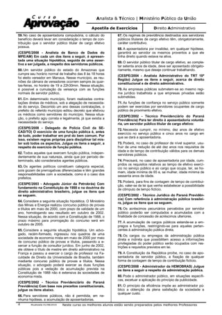 Analista & Técnico | Ministério Público da União
Apostila de Exercícios Direito Administrativo
Atualizada 01/08/2010 Neste curso os melhores alunos estão sendo preparados pelos melhores Professores4
59. No caso de aposentadoria compulsória, o cálculo do
benefício deverá levar em consideração o tempo de con-
tribuição que o servidor público titular de cargo efetivo
possua.
(CESPE/2008 - Analista de Banco de Dados do
MPE/AM) Em cada um dos itens a seguir, é apresen-
tada uma situação hipotética, seguida de uma asser-
tiva a ser julgada, a respeito dos servidores públicos.
60. Um servidor público do estado do Amazonas que
cumpre seu horário normal de trabalho das 8 às 18 horas
foi eleito vereador em Manaus. Nesse município, as reu-
niões da câmara de vereadores ocorrem sempre às quar-
tas-feiras, no horário de 19 a 22h30min. Nessa situação,
é possível a cumulação da vereança com as funções
normais de servidor público.
61. Em determinado município, foram realizadas contra-
tações diretas de médicos, sob a alegação de necessida-
de do serviço. Decorrido um ano dessas contratações, o
prefeito do referido município editou decreto que efetivou
os médicos como servidores do município. Nessa situa-
ção, o prefeito agiu correta e legalmente, já que existia a
necessidade do serviço.
(CESPE/2008 - Delegado de Polícia Civil da SE-
CAD/TO) O exercício de uma função pública é, antes
de tudo, poder trabalhar em prol do bem comum. Por
isso, existem regras próprias para disciplinar tal mis-
ter sob todos os aspectos. Julgue os itens a seguir, a
respeito do exercício de função pública.
62. Todos aqueles que exercem função pública, indepen-
dentemente de sua natureza, ainda que por período de-
terminado, são considerados agentes públicos.
63. Os agentes políticos constituem categoria especial,
pois gozam de prerrogativas diferenciadas e têm grandes
responsabilidades com a sociedade, como é o caso dos
prefeitos.
(CESPE/2003 - Advogado Júnior da Petrobrás) Com
fundamento na Constituição de 1988 e na doutrina do
direito administrativo brasileiro, julgue os itens que
se seguem.
64. Considere a seguinte situação hipotética. O Ministério
das Minas e Energia realizou concurso público de provas
e títulos em maio de 2000, com prazo de validade de um
ano, homologando seu resultado em outubro de 2002.
Nessa situação, de acordo com a Constituição de 1988, o
prazo máximo para prorrogação do concurso será em
outubro de 2005.
65. Considere a seguinte situação hipotética. Um advo-
gado, recém-formado, ingressou nos quadros de uma
sociedade de economia mista em maio de 2000 por meio
de concurso público de provas e títulos, passando a e-
xercer a função de consultor jurídico. Em junho de 2002,
ele obteve o título de mestre em direito administrativo na
França e passou a exercer o cargo de professor na Fa-
culdade de Direito da Universidade de Brasília, também
mediante concurso público de provas e títulos. Nessa
situação, o advogado poderá exercer as duas funções
públicas pois a vedação de acumulação prevista na
Constituição de 1988 não é extensiva às sociedades de
economia mista.
(CESPE/2002 - Técnico Previdenciário do Paraná
Previdência) Com base nos preceitos constitucionais,
julgue os itens abaixo.
66. Para servidores públicos, não é permitida, em ne-
nhuma hipótese, a acumulação de aposentadorias.
67. Os regimes de previdência destinados aos servidores
públicos titulares de cargo efetivo têm, obrigatoriamente,
caráter contributivo.
68. A aposentadoria por invalidez, em qualquer hipótese,
garantirá ao servidor os mesmos proventos a que ele
tinha direito quando estava na ativa.
69. O servidor público titular de cargo efetivo, ao comple-
tar setenta anos de idade, deve ser aposentado obrigato-
riamente, mesmo que deseje continuar trabalhando.
(CESPE/2004 - Analista Administrativo do TRT 10ª
Região) Julgue os itens a seguir, acerca de direito
constitucional e de direito administrativo.
70. As empresas públicas submetem-se ao mesmo regi-
me jurídico trabalhista a que empresas privadas estão
submetidas.
71. As funções de confiança no serviço público somente
podem ser exercidas por servidores ocupantes de cargo
público de provimento efetivo.
(CESPE/2002 - Técnico Previdenciário do Paraná
Previdência) Para ter direito à aposentadoria voluntá-
ria, um servidor público titular de cargo efetivo:
72. Necessita cumprir, no mínimo, dez anos de efetivo
exercício no serviço público e cinco anos no cargo em
que se dará a aposentadoria.
73. Poderá, no caso de professor de nível superior, usu-
fruir de uma redução de até dez anos nos requisitos de
idade e de tempo de contribuição válidos para os demais
servidores públicos.
74. Precisará, no caso de aposentadoria por idade, cum-
pridos os requisitos relativos ao tempo de efetivo exercí-
cio no serviço público e ao cargo que ocupa, ter, se ho-
mem, idade mínima de 65 e, se mulher, idade mínima de
sessenta anos de idade.
75. Poderá, para fins de contagem de tempo de contribui-
ção, valer-se de lei que venha estabelecer a possibilidade
de cômputo de tempo fictício.
(CESPE/2002 - Técnico Jurídico do Paraná Previdên-
cia) Com referência à administração pública brasilei-
ra, julgue os itens que se seguem.
76. Os acréscimos pecuniários percebidos por servidor
público poderão ser computados e acumulados com a
finalidade de concessão de acréscimos ulteriores.
77. A acumulação de cargos públicos estende-se a em-
pregos e funções, restringindo-se para aqueles perten-
centes à administração pública direta.
78. Os cargos ou empregos da administração pública
direta e indireta que possibilitem acesso a informações
privilegiadas do poder público serão ocupados com res-
trições e requisitos previstos em lei.
79. A Constituição da República proíbe, no caso de apo-
sentadoria de servidor público, a fixação de qualquer
forma de contagem de tempo de contribuição fictício.
(CESPE/2008 - Administrador da HEMOBRAS) Julgue
os itens a seguir a respeito da administração pública.
80. Pode o administrador público, em situações específi-
cas, excetuar a aplicação do princípio da publicidade.
81. O princípio da eficiência impõe ao administrador pú-
blico a obtenção da plena satisfação da sociedade a
qualquer custo.
 