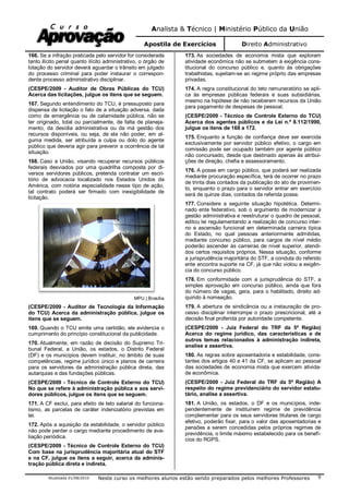 Analista & Técnico | Ministério Público da União
Apostila de Exercícios Direito Administrativo
Atualizada 01/08/2010 Neste curso os melhores alunos estão sendo preparados pelos melhores Professores 9
166. Se a infração praticada pelo servidor for considerada
tanto ilícito penal quanto ilícito administrativo, o órgão de
lotação do servidor deverá aguardar o trânsito em julgado
do processo criminal para poder instaurar o correspon-
dente processo administrativo disciplinar.
(CESPE/2009 - Auditor de Obras Públicas do TCU)
Acerca das licitações, julgue os itens que se seguem.
167. Segundo entendimento do TCU, é pressuposto para
dispensa de licitação o fato de a situação adversa, dada
como de emergência ou de calamidade pública, não se
ter originado, total ou parcialmente, de falta de planeja-
mento, da desídia administrativa ou da má gestão dos
recursos disponíveis, ou seja, de ela não poder, em al-
guma medida, ser atribuída a culpa ou dolo do agente
público que deveria agir para prevenir a ocorrência de tal
situação.
168. Caso a União, visando recuperar recursos públicos
federais desviados por uma quadrilha composta por di-
versos servidores públicos, pretenda contratar um escri-
tório de advocacia localizado nos Estados Unidos da
América, com notória especialidade nesse tipo de ação,
tal contrato poderá ser firmado com inexigibilidade de
licitação.
MPU | Brasília
(CESPE/2009 - Auditor de Tecnologia da Informação
do TCU) Acerca da administração pública, julgue os
itens que se seguem.
169. Quando o TCU emite uma certidão, ele evidencia o
cumprimento do princípio constitucional da publicidade.
170. Atualmente, em razão de decisão do Supremo Tri-
bunal Federal, a União, os estados, o Distrito Federal
(DF) e os municípios devem instituir, no âmbito de suas
competências, regime jurídico único e planos de carreira
para os servidores da administração pública direta, das
autarquias e das fundações públicas.
(CESPE/2009 - Técnico de Controle Externo do TCU)
No que se refere à administração pública e aos servi-
dores públicos, julgue os itens que se seguem.
171. A CF exclui, para efeito de teto salarial do funciona-
lismo, as parcelas de caráter indenizatório previstas em
lei.
172. Após a aquisição da estabilidade, o servidor público
não pode perder o cargo mediante procedimento de ava-
liação periódica.
(CESPE/2009 - Técnico de Controle Externo do TCU)
Com base na jurisprudência majoritária atual do STF
e na CF, julgue os itens a seguir, acerca da adminis-
tração pública direta e indireta.
173. As sociedades de economia mista que exploram
atividade econômica não se submetem à exigência cons-
titucional do concurso público e, quanto às obrigações
trabalhistas, sujeitam-se ao regime próprio das empresas
privadas.
174. A regra constitucional do teto remuneratório se apli-
ca às empresas públicas federais e suas subsidiárias,
mesmo na hipótese de não receberem recursos da União
para pagamento de despesas de pessoal.
(CESPE/2009 - Técnico de Controle Externo do TCU)
Acerca dos agentes públicos e da Lei n.º 8.112/1990,
julgue os itens de 168 a 172.
175. Enquanto a função de confiança deve ser exercida
exclusivamente por servidor público efetivo, o cargo em
comissão pode ser ocupado também por agente público
não concursado, desde que destinado apenas às atribui-
ções de direção, chefia e assessoramento.
176. A posse em cargo público, que poderá ser realizada
mediante procuração específica, terá de ocorrer no prazo
de trinta dias contados da publicação do ato de provimen-
to, enquanto o prazo para o servidor entrar em exercício
será de quinze dias, contados da referida posse.
177. Considere a seguinte situação hipotética. Determi-
nado ente federativo, sob o argumento de modernizar a
gestão administrativa e reestruturar o quadro de pessoal,
editou lei regulamentando a realização de concurso inter-
no e ascensão funcional em determinada carreira típica
do Estado, no qual pessoas anteriormente admitidas,
mediante concurso público, para cargos de nível médio
poderão ascender às carreiras de nível superior, atendi-
dos certos requisitos próprios. Nessa situação, conforme
a jurisprudência majoritária do STF, a conduta do referido
ente encontra suporte na CF, já que não violou a exigên-
cia do concurso público.
178. Em conformidade com a jurisprudência do STF, a
simples aprovação em concurso público, ainda que fora
do número de vagas, gera, para o habilitado, direito ad-
quirido à nomeação.
179. A abertura de sindicância ou a instauração de pro-
cesso disciplinar interrompe o prazo prescricional, até a
decisão final proferida por autoridade competente.
(CESPE/2009 - Juiz Federal do TRF da 5ª Região)
Acerca do regime jurídico, das características e de
outros temas relacionados à administração indireta,
analise a assertiva.
180. As regras sobre aposentadoria e estabilidade, cons-
tantes dos artigos 40 e 41 da CF, se aplicam ao pessoal
das sociedades de economia mista que exercem ativida-
de econômica.
(CESPE/2009 - Juiz Federal do TRF da 5ª Região) A
respeito do regime previdenciário do servidor estatu-
tário, analise a assertiva.
181. A União, os estados, o DF e os municípios, inde-
pendentemente de instituírem regime de previdência
complementar para os seus servidores titulares de cargo
efetivo, poderão fixar, para o valor das aposentadorias e
pensões a serem concedidas pelos próprios regimes de
previdência, o limite máximo estabelecido para os benefí-
cios do RGPS.
 