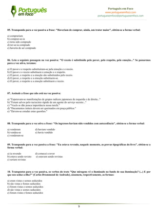 9
Português em Foco
www.portuguesemfoco.com
portuguesemfoco@portuguesemfoco.com
05. Transpondo para a voz passiva a frase: "Haveriam de comprar, ainda, um trator maior", obtém-se a forma verbal:
a) comprariam
b) comprar-se-ia
c) teria sido comprado
d) ter-se-ia comprado
e) haveria de ser comprado
06. Leia a seguinte passagem na voz passiva: "O receio é substituído pelo pavor, pelo respeito, pela emoção..." Se passarmos
para a voz ativa, teremos:
a) O pavor e o respeito substituíram-se pela emoção e o receio.
b) O pavor e o receio substituem a emoção e o respeito.
c) O pavor, o respeito e a emoção são substituídos pelo receio.
d) O pavor, o respeito e a emoção substituem-se.
e) O pavor, o respeito e a emoção substituem o receio.
07. Assinale a frase que não está na voz passiva:
a) "Esperavam-se manifestações de grupos radicais japoneses de esquerda e de direita..."
b) "Foram salvos pelo raciocínio rápido de um agente do serviço secreto..."
c) "Vocês se dão pouca importância nessa tarefa."
d) "Documentos inúteis devem ser queimados em praça pública."
e) "Devem-se estudar estas questões."
08. Transpondo para a voz ativa a frase: "Os ingressos haviam sido vendidos com antecedência", obtém-se a forma verbal:
a) venderam d) haviam vendido
b) vendeu-se e) havia vendido
c) venderam-se
09. Transpondo para a voz passiva a frase: "Eu estava revendo, naquele momento, as provas tipográficas do livro", obtém-se a
forma verbal:
a) ia revendo d) comecei a rever
b) estava sendo revisto e) estavam sendo revistas
c) seriam revistas
10. Transpostos para a voz passiva, os verbos do texto "Que miragens vê o iluminado no fundo de sua iluminação? (...) E por
que nos seduz a ilha?" (Carlos Drummond de Andrade), assumem, respectivamente, as formas:
a) eram vistas e somos seduzidos
b) são vistas e fomos seduzidos
c) foram vistas e somos seduzidos
d) são vistas e somos seduzidos
e) foram vistas e fomos seduzidos
 