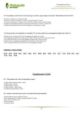 11
Português em Foco
www.portuguesemfoco.com
portuguesemfoco@portuguesemfoco.com
18. "Um prólogo a um livro de versos é cousa que se não lê, e quase sempre com razão." (Sílvio Romero) O verbo "lê":
a) está na voz passiva e seu sujeito é "que"
b) está na voz ativa, seu sujeito é "cousa" e seu objeto direto é "versos"
c) está na voz reflexiva, e o sujeito "versos" pratica e recebe a ação, ao mesmo tempo
d) sugere reciprocidade de ação, pois há troca de ações entre os "versos" e quem os lê
e) funciona acidentalmente como verbo de ligação, com predicativo oculto
19 A forma passiva correspondente ao enunciado "Vi, no claro azul do céu, um papagaio de papel, alto e largo", é:
a) O garoto viu, no claro azul do céu, um papagaio de papel, alto e largo.
b) Um papagaio de papel, alto e largo, estava sendo visto pelo menino, no claro azul do céu.
c) No claro azul do céu, era visto um papagaio de papel, alto e largo, por mim.
d) Alto e largo, um papagaio de papel foi visto por mim no claro azul do céu.
e) Foi visto pelo menino, no claro azul do céu, um papagaio de papel.
Gabarito - Vozes Verbais
01.D 02.E 03.B 04.C 05.E 06.E 07.C 08.D 09.E 10.D 11.E 12.C 13.E 14.D 15.C 16.C
17.D 18.A 19.D
Complemento Verbal
01 - “Não podemos dar o luxo de desperdiçar tempo”.
a) objeto direto preposicionado / sujeito
b) objeto direto / sujeito
c) objeto indireto / sujeito
d) objeto indireto / objeto direto
e) nenhuma das alternativas acima
02 - Assinale a alternativa que contiver um objeto direto preposicionado:
a) Estas palavras, quem as disse foi Cristo.
b) Ele, saudosamente, se referiu à antiga cidade de Coimbra.
c) Isso muito convinha a ela.
d) Nós o amamos.
e) Amarás a Deus.
 