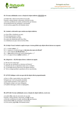 12
Português em Foco
www.portuguesemfoco.com
portuguesemfoco@portuguesemfoco.com
03. O termo sublinhado exerce a função de objeto indireto, EXCETO em:
a) lembrei-lhe a data de aniversário de sua mãe;
b) perdi a cabeça durante a discussão e dei-lhe na cara;
c) devido a problemas de saúde, proibiram-lhe que fumasse;
d) incumbiram-lhe que entregasse a encomenda;
e) com certeza, pagou-lhe com bastante atraso
04. Assinale a alternativa que contém um objeto indireto.
a) o bom filho é obediente aos pais;
b) a festa decepcionou a todos;
c) o bom filho obedece aos pais;
d) os pais são obedecidos pelo bom filho;
e) a obediência aos pais é dever do bom filho.
05. (Colégio Naval) Assinale a opção em que o termo grifado seja objeto direto interno ou cognato:
a) “(...) sonhei coisas (...)”
b) “(...) apenas ia vivendo devagar a vida lenta dos mares do Brasil”
c) “(...) pois ainda há um Brasil bom (...)”
d) ‘(...) que poderia trocar por roscas amanteigadas (...)”
e) “(...) é capaz de haver mulher também (...)”
06. (Magistério – RJ) Há objeto direto e indireto na opção:
a) “Há de no-la contar logo”
b) “mas não me satisfazem os informes da História”
c) “Nenhum de nós se importaria muito com a verdade”
d) “A mocidade precisa transviar-se de alguma maneira”
e) “Até os colegas perdiam a paciência com as suas dúvidas.
07. (ENCE) Indique a série em que não há objeto direto preposicionado:
a) Este é o filho a quem dedico meu maior afeto.
b) Esperei por você com grande ansiedade.
c) Ele insultou primeiro a mim, depois a ti.
d) Ninguém cumpre com suas obrigações.
e) O patrão interrogou a todos os empregados.
08. (EPCAR) O termo sublinhado exerce a função de objeto indireto, exceto em:
a) Lembrei-lhe a data de aniversário de sua mãe.
b) Perdi a cabeça durante a discussão e dei-lhe na cara.
c) Devido a problemas de saúde, proibiram-lhe que fumasse.
d) Incumbiram-lhe que entregasse a encomenda.
e) Com certeza, pagou-lhe com bastante atraso.
 
