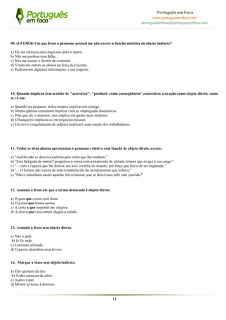 13
Português em Foco
www.portuguesemfoco.com
portuguesemfoco@portuguesemfoco.com
09. (EFOMM) Em que frase o pronome pessoal me não exerce a função sintática de objeto indireto?
a) Ele me ofereceu dois ingressos para o teatro.
b) Não me perdoas essa falha.
c) Não me assiste o direito de contestar.
d) Viram-me ontem os alunos na festa da Luciana.
e) Pediram-me algumas informações a seu respeito.
10. Quando implicar tem sentido de "acarretar", "produzir como conseqüência",constrói-se a oração como objeto direto, como
se vê em:
a) Quando era pequeno, todos sempre implicavam comigo.
b) Muitas patroas costumam implicar com as empregadas domésticas.
c) Pelo que diz o assessor, isso implica em gastar mais dinheiro.
d) O banqueiro implicou-se em negócios escusos.
e) Um novo congelamento de salários implicará uma reação dos trabalhadores.
11. Todos os itens abaixo apresentam o pronome relativo com função de objeto direto, exceto:
a) "Aurélia não se deixava inebriar pelo culto que lhe rendiam."
b) "Está fadigada de ontem? perguntou a viúva com a expressão de afetada ternura que exigia o seu cargo."
c) "... com a riqueza que lhe deixou seu avô, sozinha no mundo, por força que havia de ser enganada."
d) "... O Lemos não estava de todo restabelecido do atordoamento que sofrera."
e) "Não o entendiam assim aquelas três criaturas, que se desviviam pelo ente querido."
12. Assinale a frase em que o termo destacado é objeto direto.
a) O gato que correu tem fome.
b) O jornal que lemos sumiu.
c) A carta a que respondi me alegrou.
d) A chuva que caiu ontem alagou a cidade.
13. Assinale a frase sem objeto direto.
a) Não o pedi.
b) Já fiz tudo.
c) Continuo animado.
d) O garoto desenhou uma árvore.
14. Marque a frase sem objeto indireto.
a) Eles gemiam de dor.
b) Todos carecem de afeto.
c) Aspiro à paz.
d) Mostre as notas à diretora.
 