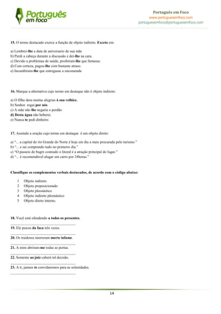 14
Português em Foco
www.portuguesemfoco.com
portuguesemfoco@portuguesemfoco.com
15. O termo destacado exerce a função de objeto indireto. Exceto em:
a) Lembrei-lhe a data de aniversario de sua mãe
b) Perdi a cabeça durante a discussão e dei-lhe na cara.
c) Devido a problemas de saúde, proibiram-lhe que fumasse.
d) Com certeza, pagou-lhe com bastante atraso.
e) Incumbiram-lhe que entregasse a encomenda
16. Marque a alternativa cujo termo em destaque não é objeto indireto:
a) O filho dera muitas alegrias à sua velhice.
b) Senhor. rogai por nós.
c) A mãe não lhe negaria o perdão
d) Desta água não beberei.
e) Nunca te pedi dinheiro
17. Assinale a oração cujo termo em destaque é um objeto direto:
a) “... a capital do rio Grande do Norte é hoje em dia a mais procurada pelo turismo.”
b) “... e sai comprando tudo no primeiro dia.”
c) “O passeio de bugre costeado o litoral é a atração principal do lugar.”
d) “... é recomendável alugar um carro por 24horas.”
Classifique os complementos verbais destacados, de acordo com o código abaixo:
1 Objeto indireto
2 Objeto preposicionado
3 Objeto pleonástico
4 Objeto indireto pleonástico
5 Objeto direto interno.
18. Você está ofendendo a todos os presentes.
___________________________________
19. Ele puxou da faca três vezes.
___________________________________
20. Os traidores morreram morte infame.
___________________________________
21. A mim abriram-me todas as portas.
___________________________________
22. Somente ao juiz caberá tal decisão.
___________________________________
23. A ti, jamais te convidaremos para as solenidades.
___________________________________
 