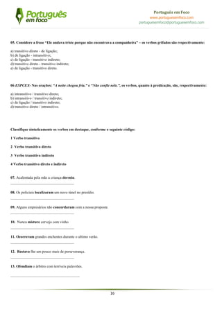 16
Português em Foco
www.portuguesemfoco.com
portuguesemfoco@portuguesemfoco.com
05. Considere a frase “Ele andava triste porque não encontrava a companheira” – os verbos grifados são respectivamente:
a) transitivo direto - de ligação;
b) de ligação - intransitivo;
c) de ligação - transitivo indireto;
d) transitivo direto - transitivo indireto;
e) de ligação - transitivo direto.
06 ESPCEX- Nas orações: “A noite chegou fria.” e “Não confie nele.”, os verbos, quanto à predicação, são, respectivamente:
a) intransitivo / transitivo direto;
b) intransitivo / transitivo indireto;
c) de ligação / transitivo indireto;
d) transitivo direto / intransitivo.
Classifique sintaticamente os verbos em destaque, conforme o seguinte código:
1 Verbo transitivo
2 Verbo transitivo direto
3 Verbo transitivo indireto
4 Verbo transitivo direto e indireto
07. Acalentada pela mãe a criança dormiu.
__________________________________
08. Os policiais localizaram um novo túnel no presídio.
__________________________________
09. Alguns empresários não concordaram com a nossa proposta
__________________________________
10. Nunca misture cerveja com vinho
__________________________________
11. Ocorreram grandes enchentes durante o ultimo verão.
__________________________________
12. Bastava-lhe um pouco mais de perseverança.
__________________________________
13. Ofendiam o árbitro com terríveis palavrões.
_____________________________________
 