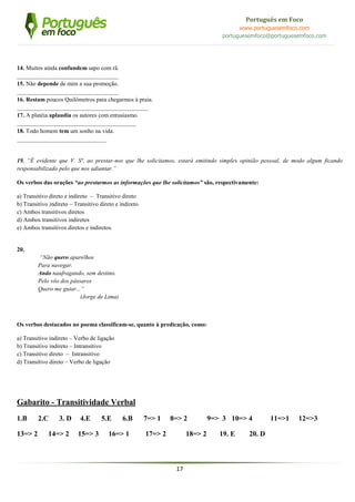 17
Português em Foco
www.portuguesemfoco.com
portuguesemfoco@portuguesemfoco.com
14. Muitos ainda confundem sapo com rã.
__________________________________
15. Não depende de mim a sua promoção.
__________________________________
16. Restam poucos Quilômetros para chegarmos à praia.
____________________________________________
17. A platéia aplaudia os autores com entusiasmo.
________________________________________
18. Todo homem tem um sonho na vida.
______________________________
19. “É evidente que V. Sª, ao prestar-nos que lhe solicitamos, estará emitindo simples opinião pessoal, de modo algum ficando
responsabilizado pelo que nos adiantar.”
Os verbos das orações “ao prestarmos as informações que lhe solicitamos” são, respectivamente:
a) Transitivo direto e indireto – Transitivo direto
b) Transitivo indireto – Transitivo direto e indireto.
c) Ambos transitivos diretos
d) Ambos transitivos indiretos
e) Ambos transitivos diretos e indiretos.
20.
“Não quero aparelhos
Para navegar.
Ando naufragando, sem destino.
Pelo vôo dos pássaros
Quero me guiar...”
(Jorge de Lima)
Os verbos destacados no poema classificam-se, quanto à predicação, como:
a) Transitivo indireto – Verbo de ligação
b) Transitivo indireto – Intransitivo
c) Transitivo direto – Intransitivo
d) Transitivo direto – Verbo de ligação
Gabarito - Transitividade Verbal
1.B 2.C 3. D 4.E 5.E 6.B 7=> 1 8=> 2 9=> 3 10=> 4 11=>1 12=>3
13=> 2 14=> 2 15=> 3 16=> 1 17=> 2 18=> 2 19. E 20. D
 