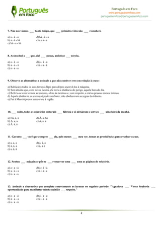 2
Português em Foco
www.portuguesemfoco.com
portuguesemfoco@portuguesemfoco.com
7. Não nos víamos ___ tanto tempo, que ___ primeira vista não ___ reconheci.
a) a - à - a d) há - à - a
b) a - à - há e) a - a - a
c) há - a - há
8. Aconselhei-o ___ que, daí ___ pouco, assistisse ___ novela.
a) a - à - a d) à - à - a
b) a - a - à e) à - a - à
c) a - a - a
9. Observe as alternativas e assinale a que não contiver erro em relação à crase:
a) Rabiscava todos os seus textos à lápis para depois escrevê-los à máquina.
b) Sem dúvida que, com novos óculos, ele veria a distância do perigo, aquela hora do dia.
c) Referia-se com ternura ao menino, afeto às meninas e, com respeito, a várias pessoas menos íntimas.
d) Àquela distância, os carros só poderiam bater; não obedeceram as regras do trânsito.
e) Fui à Maceió provar um sururu à região.
10. ___ noite, todos os operários voltaram ___ fábrica e só deixaram o serviço ___ uma hora da manhã.
a) Há, à, à d) À, a, há
b) A, a, a e) A, à, a
c) À, à, à
11. Garanto ___ você que compete ___ ela, pelo menos ___ meu ver, tomar as providências para resolver o caso.
a) a, a, a d) a, à, a
b) à, à, a e) à, a à
c) a, à, à
12. Sentou ___ máquina e pôs-se ___ reescrever uma ___ uma as páginas do relatório.
a) a - a - à d) à - à - à
b) a - à - a e) à - à - a
c) à - a - a
13. Assinale a alternativa que completa corretamente as lacunas no seguinte período: "Agradeço ___ Vossa Senhoria ___
oportunidade para manifestar minha opinião ___ respeito."
a) à - a - à d) a - a - a
b) à - a - a e) à - à - a
c) a - a - à
 