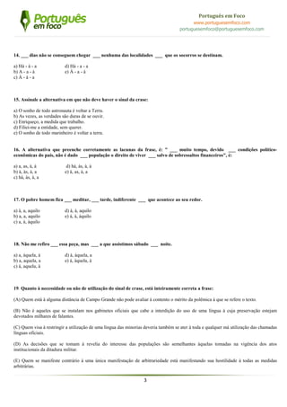 3
Português em Foco
www.portuguesemfoco.com
portuguesemfoco@portuguesemfoco.com
14. ___ dias não se conseguem chegar ___ nenhuma das localidades ___ que os socorros se destinam.
a) Há - à - a d) Há - a - a
b) A - a - à e) À - a - à
c) À - à - a
15. Assinale a alternativa em que não deve haver o sinal da crase:
a) O sonho de todo astronauta é voltar a Terra.
b) As vezes, as verdades são duras de se ouvir.
c) Enriqueço, a medida que trabalho.
d) Filiei-me a entidade, sem querer.
e) O sonho de todo marinheiro é voltar a terra.
16. A alternativa que preenche corretamente as lacunas da frase, é: " ___ muito tempo, devido ___ condições político-
econômicas do país, não é dado ___ população o direito de viver ___ salvo de sobressaltos financeiros", é:
a) a, as, à, à d) há, às, à, à
b) à, às, à, a e) à, as, à, a
c) há, às, à, a
17. O pobre homem fica ___ meditar, ___ tarde, indiferente ___ que acontece ao seu redor.
a) à, a, aquilo d) à, à, aquilo
b) a, a, aquilo e) à, à, àquilo
c) a, à, àquilo
18. Não me refiro ___ essa peça, mas ___ a que assistimos sábado ___ noite.
a) a, àquela, à d) à, àquela, a
b) a, aquela, a e) à, àquela, à
c) à, aquela, à
19. Quanto à necessidade ou não de utilização do sinal de crase, está inteiramente correta a frase:
(A) Quem está à alguma distância de Campo Grande não pode avaliar à contento o mérito da polêmica à que se refere o texto.
(B) Não é aqueles que se instalam nos gabinetes oficiais que cabe a interdição do uso de uma língua à cuja preservação estejam
devotados milhares de falantes.
(C) Quem visa à restringir a utilização de uma língua das minorias deveria também se ater à toda e qualquer má utilização das chamadas
línguas oficiais.
(D) As decisões que se tomam à revelia do interesse das populações são semelhantes àquelas tomadas na vigência dos atos
institucionais da ditadura militar.
(E) Quem se manifeste contrário à uma única manifestação de arbitrariedade está manifestando sua hostilidade à todas as medidas
arbitrárias.
 