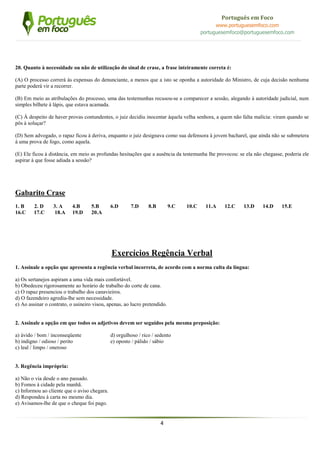 4
Português em Foco
www.portuguesemfoco.com
portuguesemfoco@portuguesemfoco.com
20. Quanto à necessidade ou não de utilização do sinal de crase, a frase inteiramente correta é:
(A) O processo correrá às expensas do denunciante, a menos que a isto se oponha a autoridade do Ministro, de cuja decisão nenhuma
parte poderá vir a recorrer.
(B) Em meio as atribulações do processo, uma das testemunhas recusou-se a comparecer a sessão, alegando à autoridade judicial, num
simples bilhete à lápis, que estava acamada.
(C) À despeito de haver provas contundentes, o juiz decidiu inocentar àquela velha senhora, a quem não falta malícia: viram quando se
pôs à soluçar?
(D) Sem advogado, o rapaz ficou à deriva, enquanto o juiz designava como sua defensora à jovem bacharel, que ainda não se submetera
à uma prova de fogo, como aquela.
(E) Ele ficou à distância, em meio as profundas hesitações que a ausência da testemunha lhe provocou: se ela não chegasse, poderia ele
aspirar à que fosse adiada a sessão?
Gabarito Crase
1. B 2. D 3. A 4.B 5.B 6.D 7.D 8.B 9.C 10.C 11.A 12.C 13.D 14.D 15.E
16.C 17.C 18.A 19.D 20.A
Exercícios Regência Verbal
1. Assinale a opção que apresenta a regência verbal incorreta, de acordo com a norma culta da língua:
a) Os sertanejos aspiram a uma vida mais confortável.
b) Obedeceu rigorosamente ao horário de trabalho do corte de cana.
c) O rapaz presenciou o trabalho dos canavieiros.
d) O fazendeiro agrediu-lhe sem necessidade.
e) Ao assinar o contrato, o usineiro visou, apenas, ao lucro pretendido.
2. Assinale a opção em que todos os adjetivos devem ser seguidos pela mesma preposição:
a) ávido / bom / inconseqüente d) orgulhoso / rico / sedento
b) indigno / odioso / perito e) oposto / pálido / sábio
c) leal / limpo / oneroso
3. Regência imprópria:
a) Não o via desde o ano passado.
b) Fomos à cidade pela manhã.
c) Informou ao cliente que o aviso chegara.
d) Respondeu à carta no mesmo dia.
e) Avisamos-lhe de que o cheque foi pago.
 