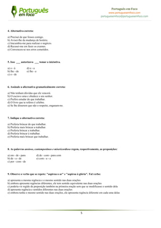 5
Português em Foco
www.portuguesemfoco.com
portuguesemfoco@portuguesemfoco.com
4. Alternativa correta:
a) Precisei de que fosses comigo.
b) Avisei-lhe da mudança de horário.
c) Imcumbiu-me para realizar o negócio.
d) Recusei-me em fazer os exames.
e) Convenceu-se nos erros cometidos.
5. Isso ___ autorizava ___ tomar a iniciativa.
a) o - à d) o - a
b) lhe - de e) lhe - a
c) o - de
6. Assinale a alternativa gramaticalmente correta:
a) Não tenham dúvidas que ele vencerá.
b) O escravo ama e obedece o seu senhor.
c) Prefiro estudar do que trabalhar.
d) O livro que te referes é célebre.
e) Se lhe disserem que não o respeito, enganam-no.
7. Indique a alternativa correta:
a) Preferia brincar do que trabalhar.
b) Preferia mais brincar a trabalhar.
c) Preferia brincar a trabalhar.
d) Preferia brincar à trabalhar.
e) Preferia mais brincar que trabalhar.
8. As palavras ansioso, contemporâneo e misericordioso regem, respectivamente, as preposições:
a) em - de - para d) de - com - para com
b) de - a - de e) com - a - a
c) por - com - de
9. Observe o verbo que se repete: "aspirou o ar" e "aspirou à glória". Tal verbo:
a) apresenta a mesma regência e o mesmo sentido nas duas orações
b) embora apresente regências diferentes, ele tem sentido equivalente nas duas orações
c) poderia vir regido de preposição também na primeira oração sem que se modificasse o sentido dela
d) apresenta regência e sentidos diferentes nas duas orações
e) embora tenha o mesmo sentido nas duas orações, ele apresenta regência diferente em cada uma delas
 