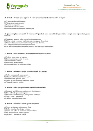 6
Português em Foco
www.portuguesemfoco.com
portuguesemfoco@portuguesemfoco.com
10. Assinale o item em que a regência do verbo proceder contraria a norma culta da língua:
a) O juiz procedeu ao julgamento.
b) Não procede este argumento.
c) Procedo um inquérito.
d) Procedia de uma boa família.
e) Procede-se cautelosamente em tais situações.
11. Quando implicar tem sentido de "acarretar", "produzir como conseqüência", constrói-se a oração como objeto direto, como
se vê em:
a) Quando era pequeno, todos sempre implicavam comigo.
b) Muitas patroas costumam implicar com as empregadas domésticas.
c) Pelo que diz o assessor, isso implica em gastar mais dinheiro.
d) O banqueiro implicou-se em negócios escusos.
e) Um novo congelamento de salários implicará uma reação dos trabalhadores.
12. Assinale a única alternativa incorreta quanto à regência do verbo:
a) Perdoou nosso atraso no imposto.
b) Lembrou ao amigo que já era tarde.
c) Moraram na rua da Paz.
d) Meu amigo perdoou ao pai.
e) Lembrou de todos os momentos felizes.
13. Assinale a alternativa em que a regência verbal está correta:
a) Prefiro mais a cidade que o campo.
b) Chegamos finalmente em Santo André.
c) Esta é a cidade que mais gosto.
d) Assisti ao concerto de que você tanto gostou.
e) Ainda não paguei o médico.
14. Assinale a frase que apresenta um erro de regência verbal:
a) Este autor tem idéias com que todos nós simpatizamos.
b) Eis a ordem de que nos insurgimos.
c) Aludiram a incidentes de que já ninguém se lembrava.
d) Qual o cargo a que aspiras?
e) Há fatos que nunca esquecemos.
15. Assinale a alternativa correta quanto à regência:
a) Fomos ao cinema e assistimos um filme.
b) Prefiro mais trabalhar do que estudar.
c) Iremos para o Rio de Janeiro nas próximas férias.
d) Ele está curioso em saber a resposta.
e) Ele aspira a um cargo de chefia.
 