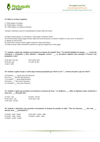 7
Português em Foco
www.portuguesemfoco.com
portuguesemfoco@portuguesemfoco.com
16. Observe as frases seguintes:
I - Pedro pagou os tomates.
II - Pedro pagou o feirante.
III - Pedro pagou os tomates ao feirante.
Assinale a alternativa que teve considerações corretas sobre tais frases:
a) Estão corretas apenas a I e II porque o verbo pagar é transitivo direto.
b) A II está errada, porque pagar tem por objeto um nome de pessoa, é transitivo indireto (o certo seria "ao feirante").
c) Apenas a I está correta.
d) A frase III é a única correta e pagar é transitivo direto nesta frase.
e) Todas as frases estão construídas conforme as regras de regência do verbo pagar.
17. Assinale a opção que completa corretamente as lacunas da seguinte frase: "O controle biológico de pragas, ___ o texto faz
referência, é certamente o mais eficiente e adequado recurso ___ os lavradores dispõem para proteger a lavoura sem
prejudicar o solo."
a) do qual, com que d) ao qual, cujos
b) de que, que e) a que, de que
c) que, o qual
18. Assinale a opção em que o verbo exige a mesma preposição que referir-se em "... a boneca de pano a que me referi":
a) O homem ___ quem conversei há pouco.
b) O livro ___ que lhe falei há pouco.
c) A criança ___ quem aludi há pouco.
d) O tema ___ que escrevi há pouco.
e) A fazenda ___ que estive há pouco.
19. Assinale a opção que preenche corretamente as lacunas da frase: "As mulheres, ___ olhos as lágrimas caíam, assistiram a
uma cena ___ não gostavam."
a) cujos - que d) cujos - de que
b) em cujos - que e) de cujos - que
c) de cujos - de que
20. Assinale a alternativa que preenche corretamente as lacunas do período ao lado: "Não nos interessa ___ eles vêm, ___
moram, nem ___ pretendem ir."
a) donde - onde - aonde d) de onde - aonde - onde
b) aonde - onde - aonde e) donde - aonde - onde
c) donde - aonde - aonde
 